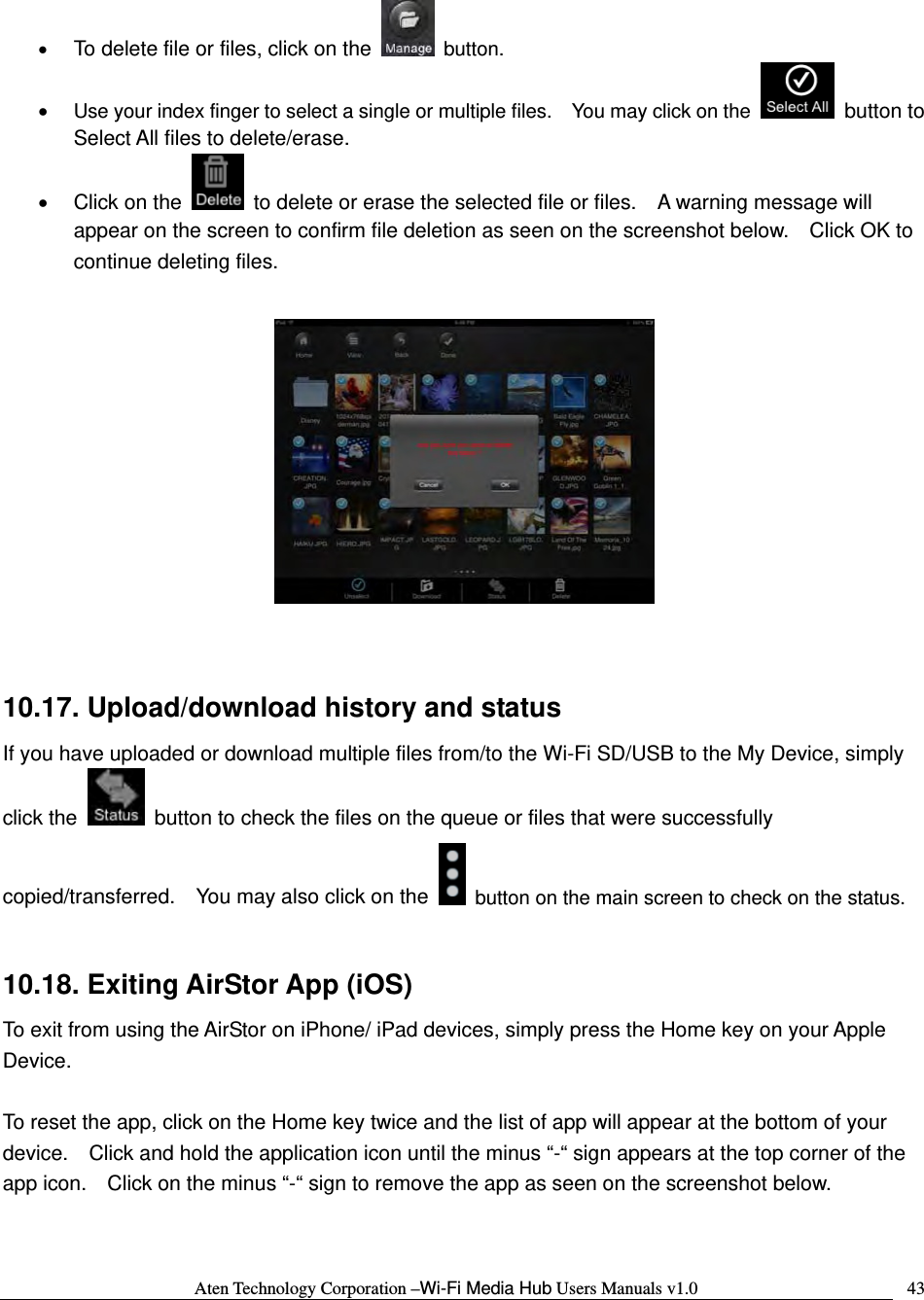 Aten Technology Corporation &ndash;Wi-Fi Media Hub Users Manuals v1.0  43&bull; To delete file or files, click on the  button. &bull; Use your index finger to select a single or multiple files.    You may click on the   button to Select All files to delete/erase. &bull;  Click on the    to delete or erase the selected file or files.    A warning message will appear on the screen to confirm file deletion as seen on the screenshot below.    Click OK to continue deleting files.     10.17. Upload/download history and status If you have uploaded or download multiple files from/to the Wi-Fi SD/USB to the My Device, simply click the    button to check the files on the queue or files that were successfully copied/transferred.    You may also click on the    button on the main screen to check on the status.  10.18. Exiting AirStor App (iOS) To exit from using the AirStor on iPhone/ iPad devices, simply press the Home key on your Apple Device.    To reset the app, click on the Home key twice and the list of app will appear at the bottom of your device.    Click and hold the application icon until the minus &ldquo;-&ldquo; sign appears at the top corner of the app icon.    Click on the minus &ldquo;-&ldquo; sign to remove the app as seen on the screenshot below.  