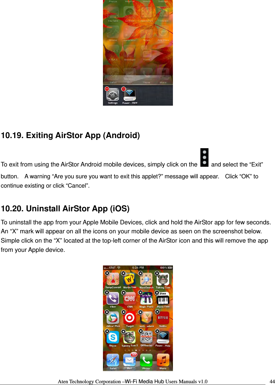 Aten Technology Corporation &ndash;Wi-Fi Media Hub Users Manuals v1.0  44  10.19. Exiting AirStor App (Android) To exit from using the AirStor Android mobile devices, simply click on the   and select the &ldquo;Exit&rdquo; button.    A warning &ldquo;Are you sure you want to exit this applet?&rdquo; message will appear.    Click &ldquo;OK&rdquo; to continue existing or click &ldquo;Cancel&rdquo;.  10.20. Uninstall AirStor App (iOS) To uninstall the app from your Apple Mobile Devices, click and hold the AirStor app for few seconds.   An &ldquo;X&rdquo; mark will appear on all the icons on your mobile device as seen on the screenshot below.   Simple click on the &ldquo;X&rdquo; located at the top-left corner of the AirStor icon and this will remove the app from your Apple device.   