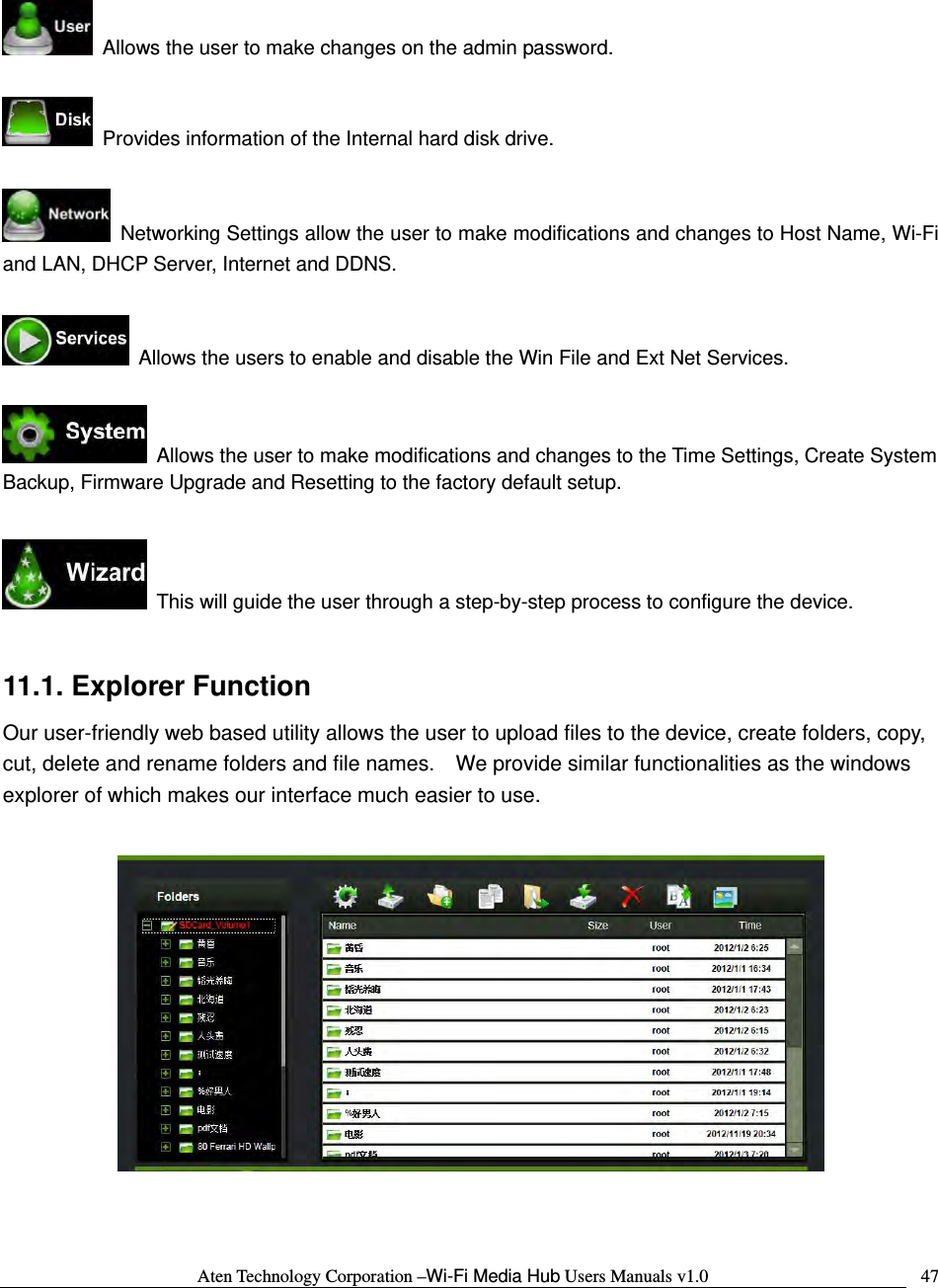 Aten Technology Corporation &ndash;Wi-Fi Media Hub Users Manuals v1.0  47   Allows the user to make changes on the admin password.    Provides information of the Internal hard disk drive.    Networking Settings allow the user to make modifications and changes to Host Name, Wi-Fi and LAN, DHCP Server, Internet and DDNS.    Allows the users to enable and disable the Win File and Ext Net Services.    Allows the user to make modifications and changes to the Time Settings, Create System Backup, Firmware Upgrade and Resetting to the factory default setup.    This will guide the user through a step-by-step process to configure the device.  11.1. Explorer Function Our user-friendly web based utility allows the user to upload files to the device, create folders, copy, cut, delete and rename folders and file names.    We provide similar functionalities as the windows explorer of which makes our interface much easier to use.    