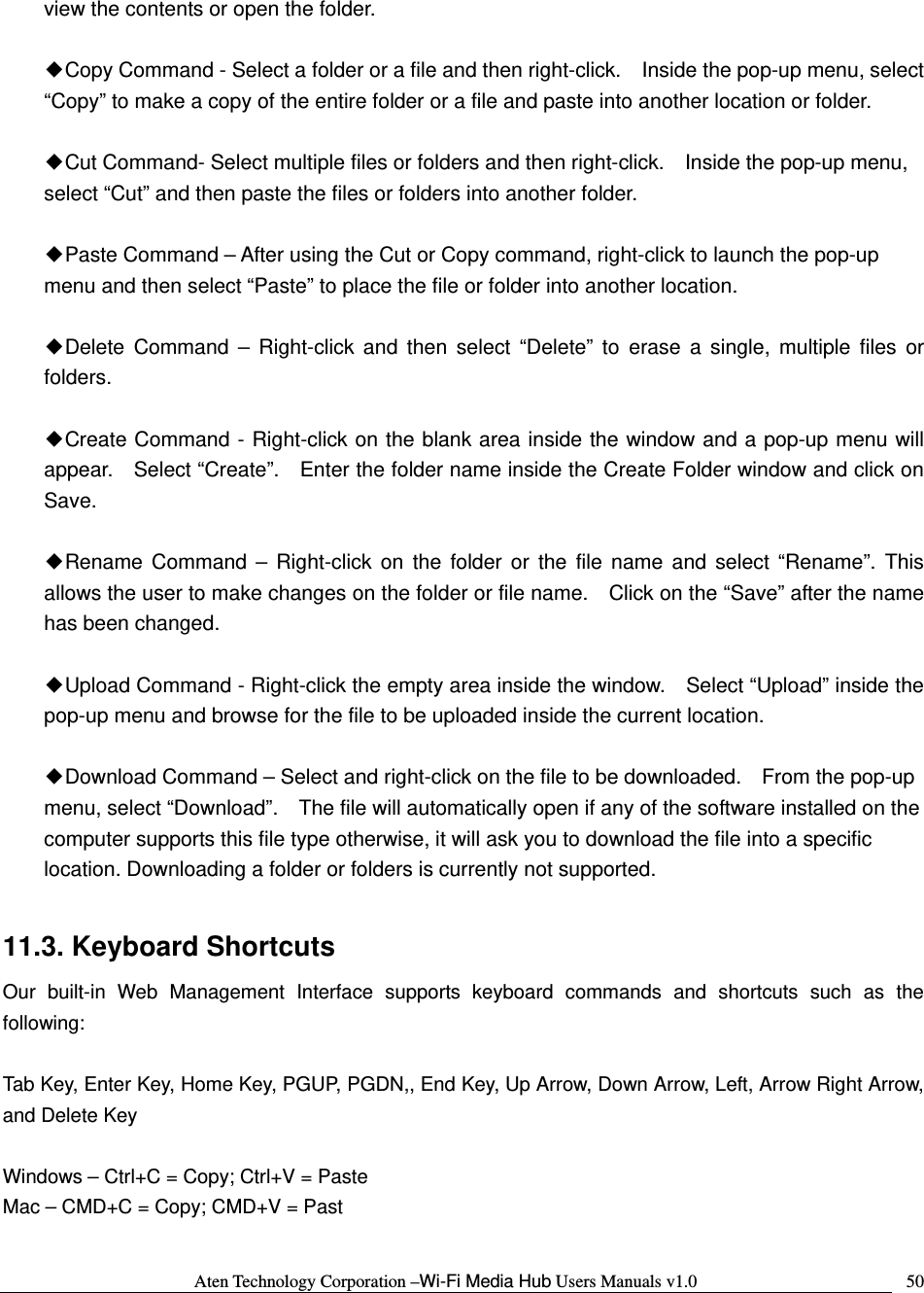 Aten Technology Corporation &ndash;Wi-Fi Media Hub Users Manuals v1.0  50view the contents or open the folder.  ◆Copy Command - Select a folder or a file and then right-click.    Inside the pop-up menu, select &ldquo;Copy&rdquo; to make a copy of the entire folder or a file and paste into another location or folder.  ◆Cut Command- Select multiple files or folders and then right-click.    Inside the pop-up menu, select &ldquo;Cut&rdquo; and then paste the files or folders into another folder.    ◆Paste Command &ndash; After using the Cut or Copy command, right-click to launch the pop-up menu and then select &ldquo;Paste&rdquo; to place the file or folder into another location.  ◆Delete Command &ndash; Right-click and then select &ldquo;Delete&rdquo; to erase a single, multiple files or folders.   ◆Create Command - Right-click on the blank area inside the window and a pop-up menu will appear.    Select &ldquo;Create&rdquo;.    Enter the folder name inside the Create Folder window and click on Save.  ◆Rename Command &ndash; Right-click on the folder or the file name and select &ldquo;Rename&rdquo;. This allows the user to make changes on the folder or file name.    Click on the &ldquo;Save&rdquo; after the name has been changed.  ◆Upload Command - Right-click the empty area inside the window.    Select &ldquo;Upload&rdquo; inside the pop-up menu and browse for the file to be uploaded inside the current location.    ◆Download Command &ndash; Select and right-click on the file to be downloaded.    From the pop-up menu, select &ldquo;Download&rdquo;.    The file will automatically open if any of the software installed on the computer supports this file type otherwise, it will ask you to download the file into a specific location. Downloading a folder or folders is currently not supported.    11.3. Keyboard Shortcuts Our built-in Web Management Interface supports keyboard commands and shortcuts such as the following:  Tab Key, Enter Key, Home Key, PGUP, PGDN,, End Key, Up Arrow, Down Arrow, Left, Arrow Right Arrow, and Delete Key  Windows &ndash; Ctrl+C = Copy; Ctrl+V = Paste Mac &ndash; CMD+C = Copy; CMD+V = Past  