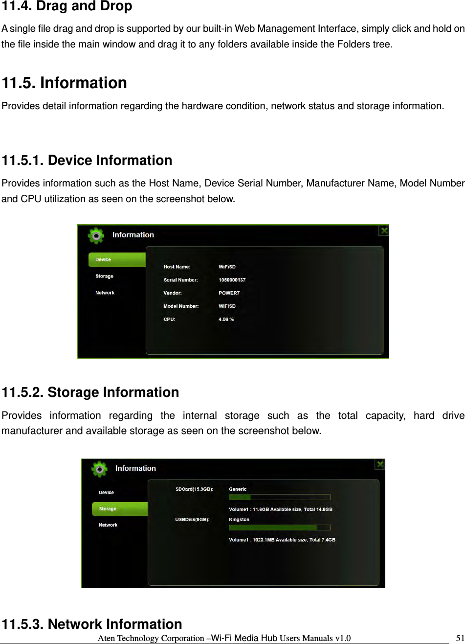 Aten Technology Corporation &ndash;Wi-Fi Media Hub Users Manuals v1.0  5111.4. Drag and Drop A single file drag and drop is supported by our built-in Web Management Interface, simply click and hold on the file inside the main window and drag it to any folders available inside the Folders tree.    11.5. Information Provides detail information regarding the hardware condition, network status and storage information.  11.5.1. Device Information Provides information such as the Host Name, Device Serial Number, Manufacturer Name, Model Number and CPU utilization as seen on the screenshot below.      11.5.2. Storage Information Provides information regarding the internal storage such as the total capacity, hard drive manufacturer and available storage as seen on the screenshot below.    11.5.3. Network Information 