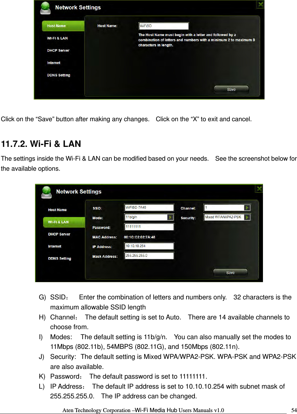 Aten Technology Corporation &ndash;Wi-Fi Media Hub Users Manuals v1.0  54  Click on the &ldquo;Save&rdquo; button after making any changes.    Click on the &ldquo;X&rdquo; to exit and cancel.  11.7.2. Wi-Fi &amp; LAN The settings inside the Wi-Fi &amp; LAN can be modified based on your needs.    See the screenshot below for the available options.    G) SSID：    Enter the combination of letters and numbers only.    32 characters is the maximum allowable SSID length   H) Channel：  The default setting is set to Auto.    There are 14 available channels to choose from. I)  Modes:  The default setting is 11b/g/n.    You can also manually set the modes to 11Mbps (802.11b), 54MBPS (802.11G), and 150Mbps (802.11n). J)  Security:  The default setting is Mixed WPA/WPA2-PSK. WPA-PSK and WPA2-PSK are also available. K) Password：  The default password is set to 11111111. L) IP Address：  The default IP address is set to 10.10.10.254 with subnet mask of 255.255.255.0.    The IP address can be changed. 