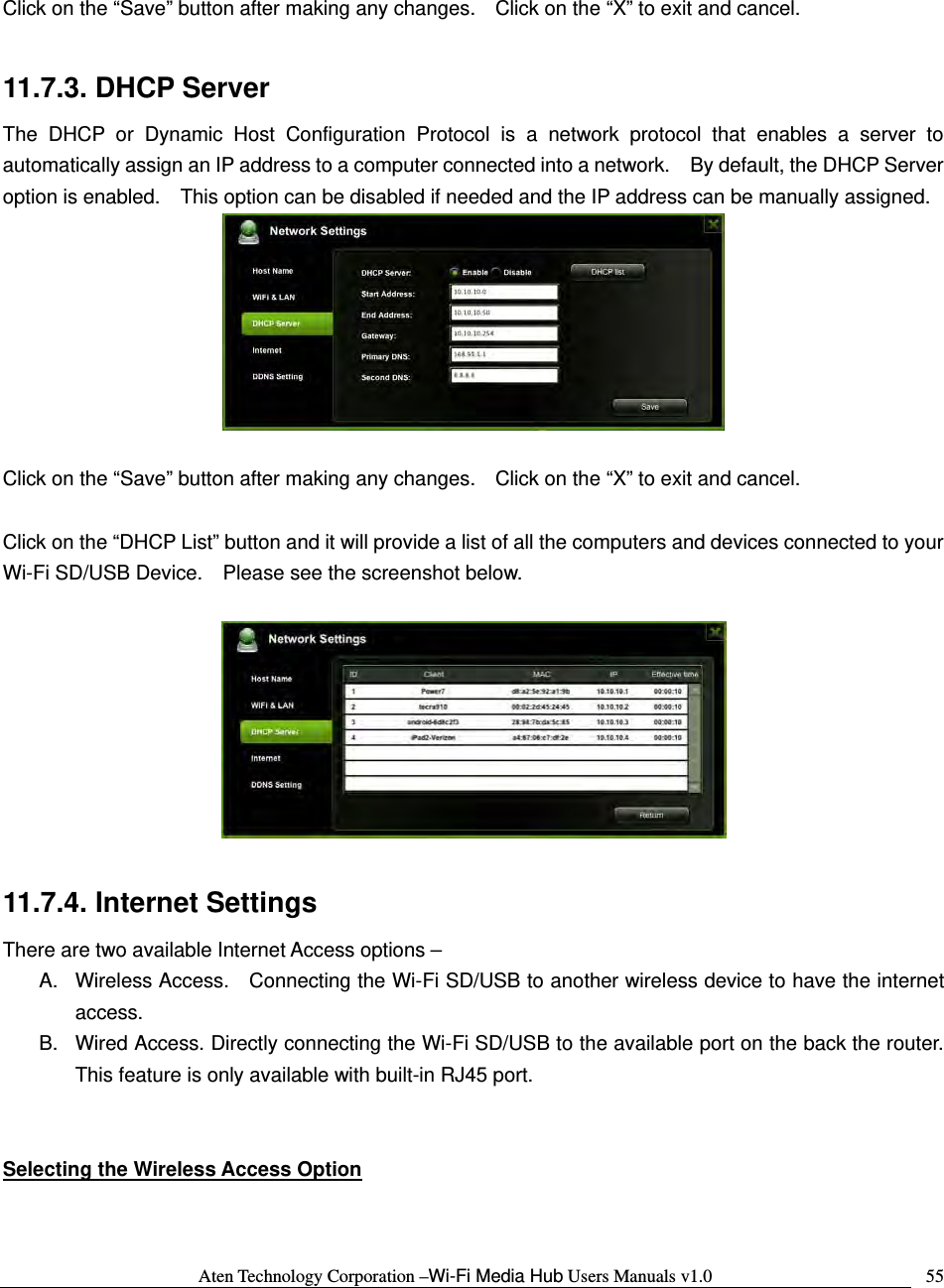 Aten Technology Corporation &ndash;Wi-Fi Media Hub Users Manuals v1.0  55 Click on the &ldquo;Save&rdquo; button after making any changes.    Click on the &ldquo;X&rdquo; to exit and cancel.  11.7.3. DHCP Server The DHCP or Dynamic Host Configuration Protocol is a network protocol that enables a server to automatically assign an IP address to a computer connected into a network.    By default, the DHCP Server option is enabled.    This option can be disabled if needed and the IP address can be manually assigned.   Click on the &ldquo;Save&rdquo; button after making any changes.    Click on the &ldquo;X&rdquo; to exit and cancel.  Click on the &ldquo;DHCP List&rdquo; button and it will provide a list of all the computers and devices connected to your Wi-Fi SD/USB Device.    Please see the screenshot below.    11.7.4. Internet Settings There are two available Internet Access options &ndash; A.  Wireless Access.    Connecting the Wi-Fi SD/USB to another wireless device to have the internet access. B.  Wired Access. Directly connecting the Wi-Fi SD/USB to the available port on the back the router. This feature is only available with built-in RJ45 port.   Selecting the Wireless Access Option 