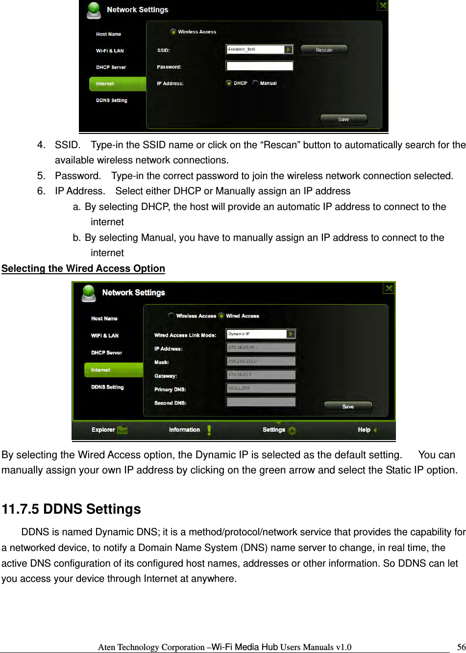 Aten Technology Corporation &ndash;Wi-Fi Media Hub Users Manuals v1.0  56 4.  SSID.    Type-in the SSID name or click on the &ldquo;Rescan&rdquo; button to automatically search for the available wireless network connections. 5.  Password.    Type-in the correct password to join the wireless network connection selected.     6.  IP Address.    Select either DHCP or Manually assign an IP address a. By selecting DHCP, the host will provide an automatic IP address to connect to the internet b. By selecting Manual, you have to manually assign an IP address to connect to the internet Selecting the Wired Access Option  By selecting the Wired Access option, the Dynamic IP is selected as the default setting.      You can manually assign your own IP address by clicking on the green arrow and select the Static IP option.  11.7.5 DDNS Settings DDNS is named Dynamic DNS; it is a method/protocol/network service that provides the capability for a networked device, to notify a Domain Name System (DNS) name server to change, in real time, the active DNS configuration of its configured host names, addresses or other information. So DDNS can let you access your device through Internet at anywhere. 