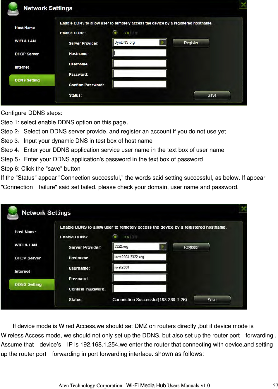 Aten Technology Corporation &ndash;Wi-Fi Media Hub Users Manuals v1.0  57 Configure DDNS steps:   Step 1: select enable DDNS option on this page。 Step 2：Select on DDNS server provide, and register an account if you do not use yet Step 3：Input your dynamic DNS in test box of host name Step 4：Enter your DDNS application service user name in the text box of user name Step 5：Enter your DDNS application's password in the text box of password Step 6: Click the "save" button If the "Status" appear "Connection successful," the words said setting successful, as below. If appear "Connection    failure" said set failed, please check your domain, user name and password.    If device mode is Wired Access,we should set DMZ on routers directly ,but if device mode is   Wireless Access mode, we should not only set up the DDNS, but also set up the router port    forwarding . Assume that    device&rsquo;s    IP is 192.168.1.254,we enter the router that connecting with device,and setting up the router port    forwarding in port forwarding interface. shown as follows:  