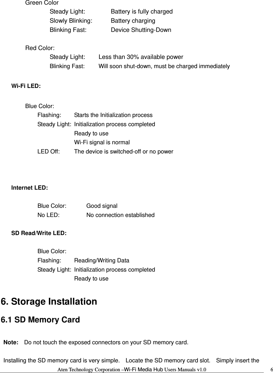 Aten Technology Corporation &ndash;Wi-Fi Media Hub Users Manuals v1.0  6 Green Color    Steady Light:     Battery is fully charged    Slowly Blinking:    Battery charging    Blinking Fast:    Device Shutting-Down   Red Color:     Steady Light:   Less than 30% available power      Blinking Fast:   Will soon shut-down, must be charged immediately Wi-Fi LED:    Blue Color:   Flashing:  Starts the Initialization process     Steady Light:  Initialization process completed      Ready to use      Wi-Fi signal is normal     LED Off:   The device is switched-off or no power    Internet LED:      Blue Color:  Good signal   No LED:   No connection established  SD Read/Write LED:      Blue Color:   Flashing:  Reading/Writing Data     Steady Light:  Initialization process completed      Ready to use      6. Storage Installation  6.1 SD Memory Card  Note:    Do not touch the exposed connectors on your SD memory card.    Installing the SD memory card is very simple.    Locate the SD memory card slot.    Simply insert the 