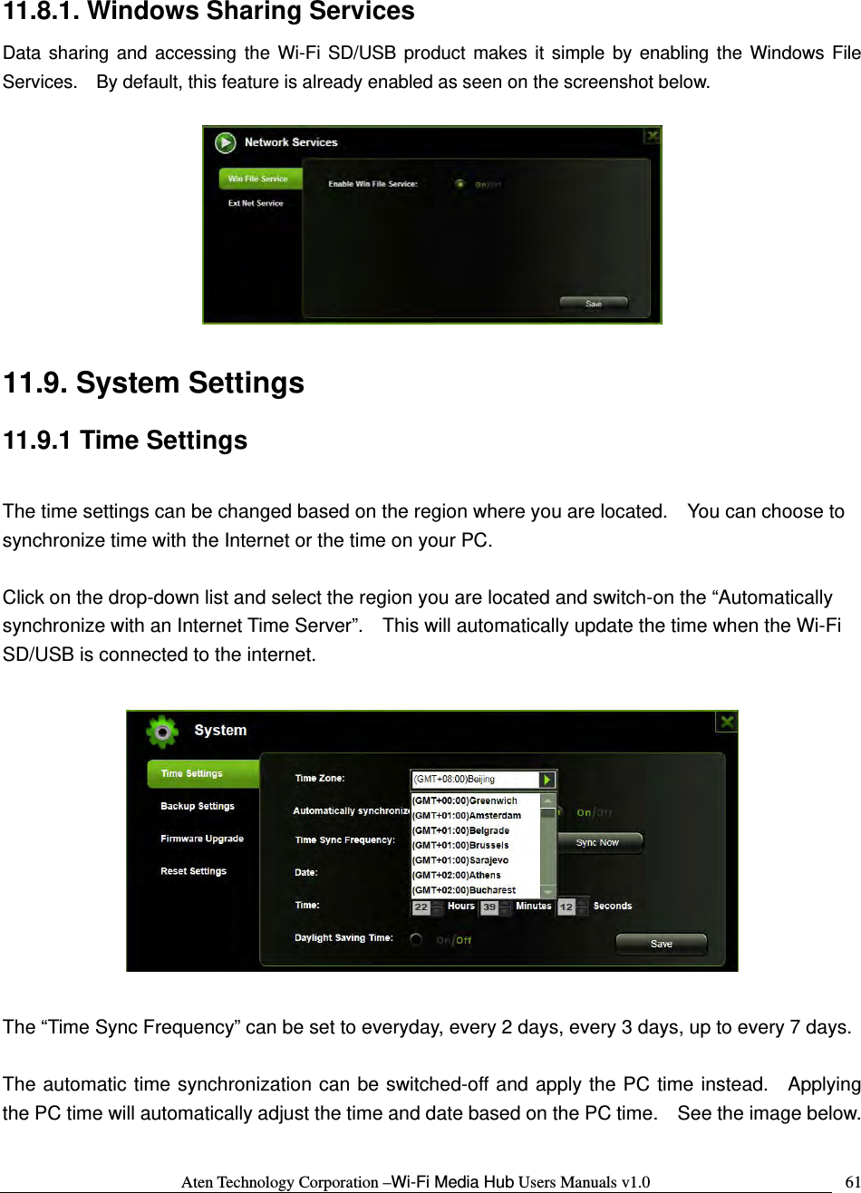 Aten Technology Corporation &ndash;Wi-Fi Media Hub Users Manuals v1.0  6111.8.1. Windows Sharing Services Data sharing and accessing the Wi-Fi SD/USB product makes it simple by enabling the Windows File Services.    By default, this feature is already enabled as seen on the screenshot below.    11.9. System Settings 11.9.1 Time Settings  The time settings can be changed based on the region where you are located.    You can choose to synchronize time with the Internet or the time on your PC.    Click on the drop-down list and select the region you are located and switch-on the &ldquo;Automatically synchronize with an Internet Time Server&rdquo;.    This will automatically update the time when the Wi-Fi SD/USB is connected to the internet.        The &ldquo;Time Sync Frequency&rdquo; can be set to everyday, every 2 days, every 3 days, up to every 7 days.  The automatic time synchronization can be switched-off and apply the PC time instead.  Applying the PC time will automatically adjust the time and date based on the PC time.    See the image below.  