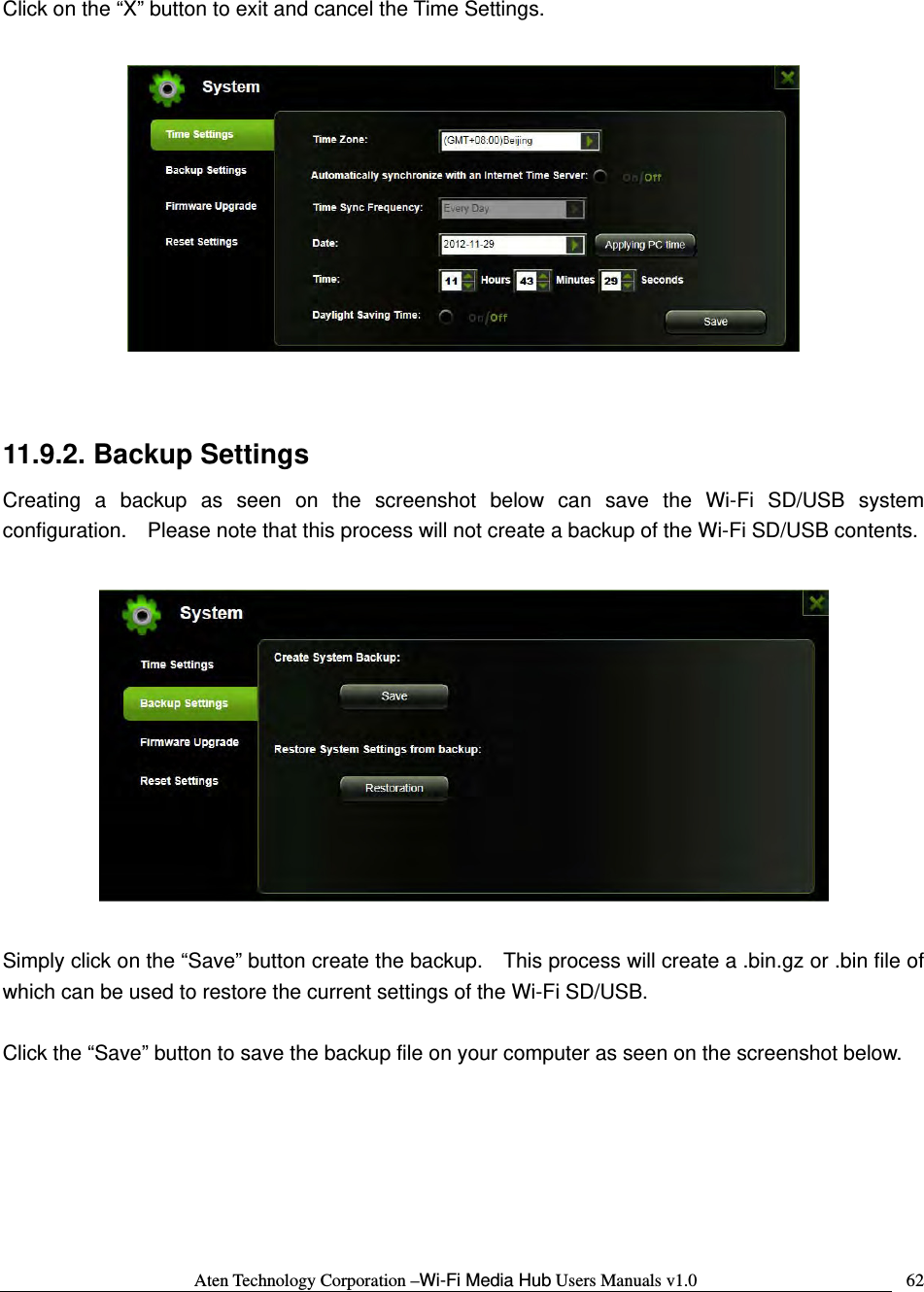 Aten Technology Corporation &ndash;Wi-Fi Media Hub Users Manuals v1.0  62Click on the &ldquo;X&rdquo; button to exit and cancel the Time Settings.    11.9.2. Backup Settings Creating a backup as seen on the screenshot below can save the Wi-Fi SD/USB system configuration.    Please note that this process will not create a backup of the Wi-Fi SD/USB contents.    Simply click on the &ldquo;Save&rdquo; button create the backup.    This process will create a .bin.gz or .bin file of which can be used to restore the current settings of the Wi-Fi SD/USB.  Click the &ldquo;Save&rdquo; button to save the backup file on your computer as seen on the screenshot below.  