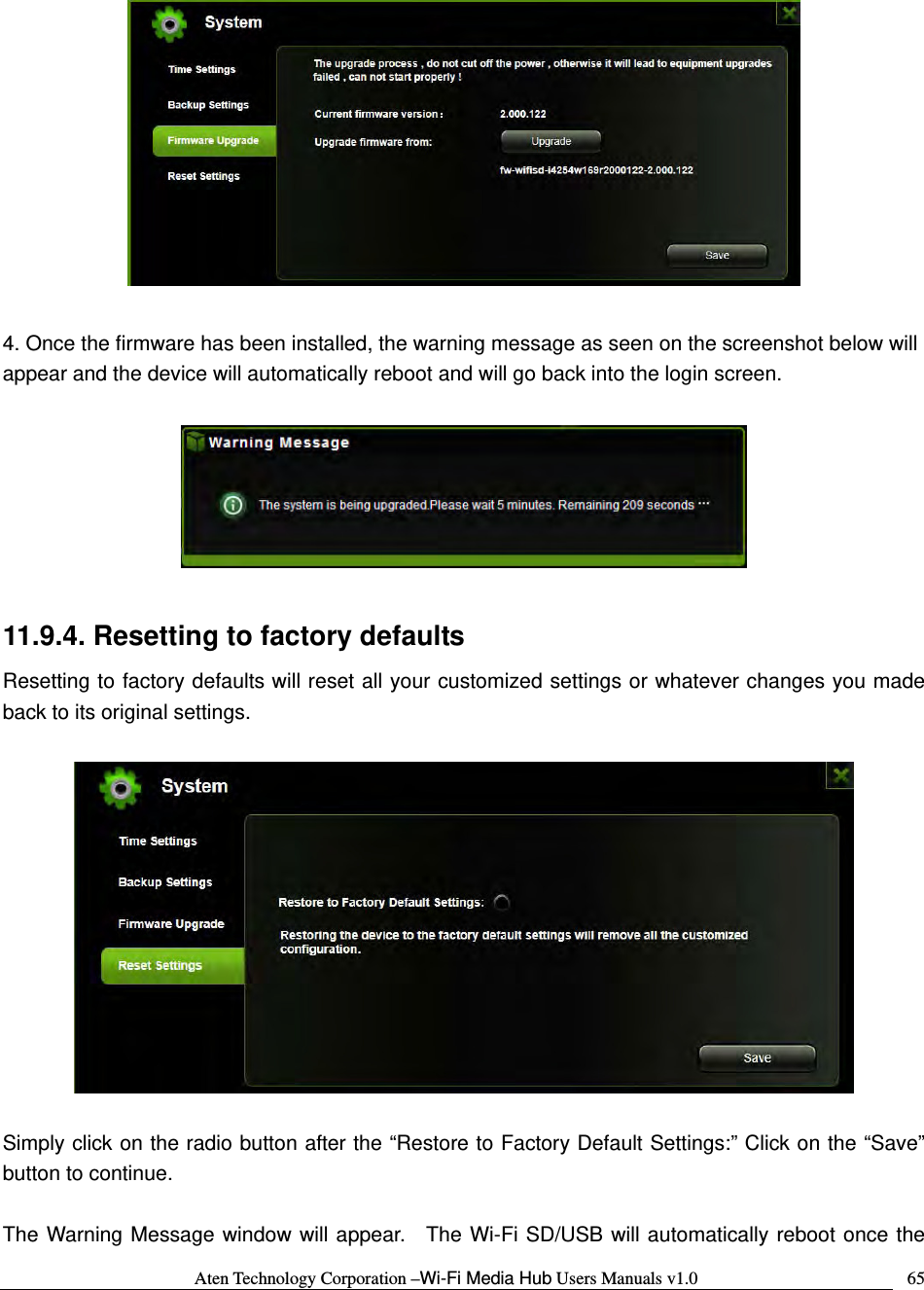 Aten Technology Corporation &ndash;Wi-Fi Media Hub Users Manuals v1.0  65  4. Once the firmware has been installed, the warning message as seen on the screenshot below will appear and the device will automatically reboot and will go back into the login screen.      11.9.4. Resetting to factory defaults Resetting to factory defaults will reset all your customized settings or whatever changes you made back to its original settings.    Simply click on the radio button after the &ldquo;Restore to Factory Default Settings:&rdquo; Click on the &ldquo;Save&rdquo; button to continue.    The Warning Message window will appear.  The Wi-Fi SD/USB will automatically reboot once the 