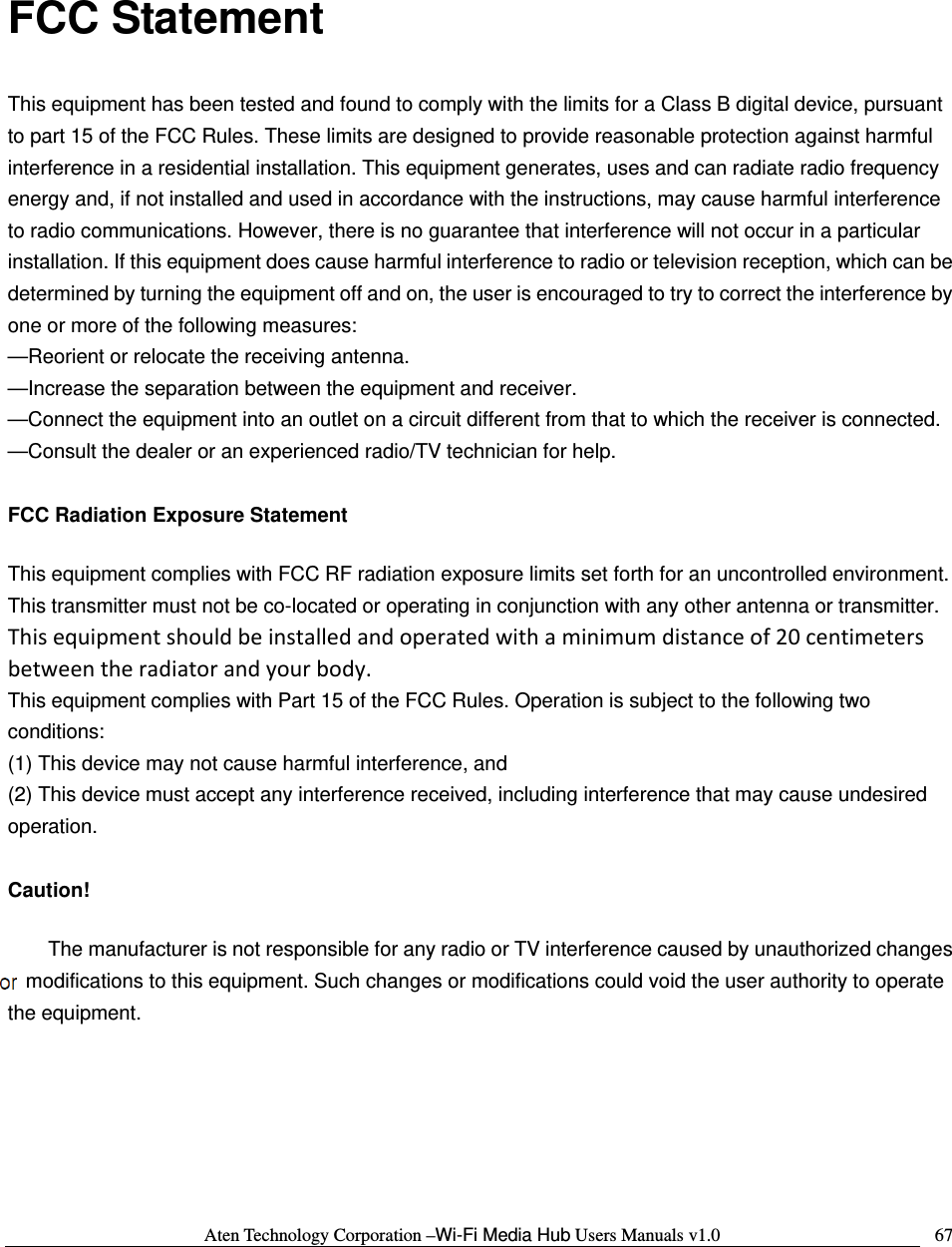 Aten Technology Corporation &ndash;Wi-Fi Media Hub Users Manuals v1.0  67 FCC Statement This equipment has been tested and found to comply with the limits for a Class B digital device, pursuant to part 15 of the FCC Rules. These limits are designed to provide reasonable protection against harmful interference in a residential installation. This equipment generates, uses and can radiate radio frequency energy and, if not installed and used in accordance with the instructions, may cause harmful interference to radio communications. However, there is no guarantee that interference will not occur in a particular installation. If this equipment does cause harmful interference to radio or television reception, which can be determined by turning the equipment off and on, the user is encouraged to try to correct the interference by one or more of the following measures:   &mdash;Reorient or relocate the receiving antenna.  &mdash;Increase the separation between the equipment and receiver.   &mdash;Connect the equipment into an outlet on a circuit different from that to which the receiver is connected.   &mdash;Consult the dealer or an experienced radio/TV technician for help.    FCC Radiation Exposure Statement     This equipment complies with FCC RF radiation exposure limits set forth for an uncontrolled environment. This transmitter must not be co-located or operating in conjunction with any other antenna or transmitter. Thisequipmentshouldbeinstalledandoperatedwithaminimumdistanceof20centimetersbetweentheradiatorandyourbody. This equipment complies with Part 15 of the FCC Rules. Operation is subject to the following two conditions:  (1) This device may not cause harmful interference, and  (2) This device must accept any interference received, including interference that may cause undesired operation.   Caution!    The manufacturer is not responsible for any radio or TV interference caused by unauthorized changes ormodifications to this equipment. Such changes or modifications could void the user authority to operate the equipment.   