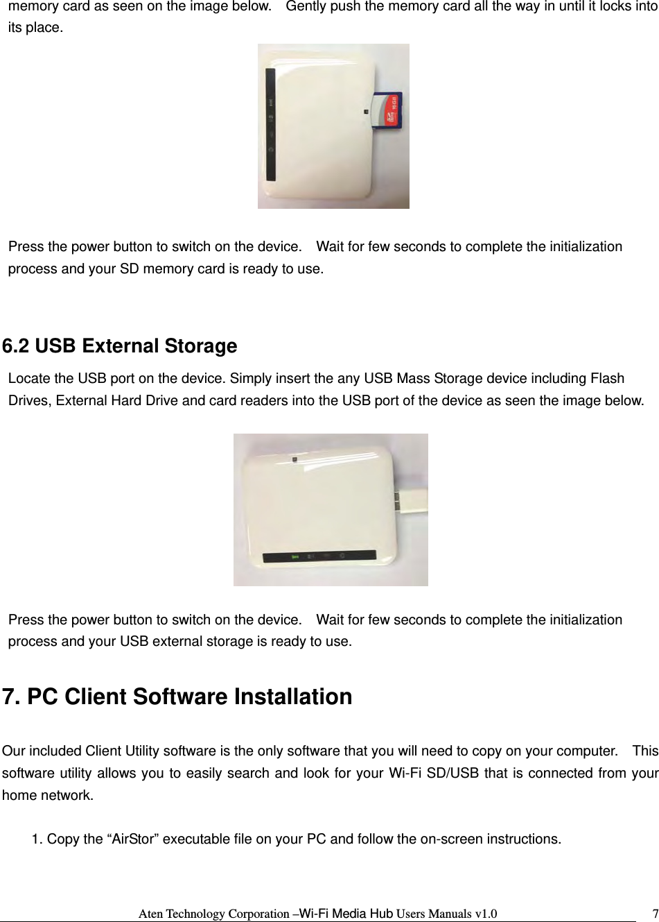 Aten Technology Corporation &ndash;Wi-Fi Media Hub Users Manuals v1.0  7memory card as seen on the image below.    Gently push the memory card all the way in until it locks into its place.   Press the power button to switch on the device.    Wait for few seconds to complete the initialization process and your SD memory card is ready to use.  6.2 USB External Storage Locate the USB port on the device. Simply insert the any USB Mass Storage device including Flash Drives, External Hard Drive and card readers into the USB port of the device as seen the image below.        Press the power button to switch on the device.    Wait for few seconds to complete the initialization process and your USB external storage is ready to use.  7. PC Client Software Installation  Our included Client Utility software is the only software that you will need to copy on your computer.    This software utility allows you to easily search and look for your Wi-Fi SD/USB that is connected from your home network.  1. Copy the &ldquo;AirStor&rdquo; executable file on your PC and follow the on-screen instructions.  