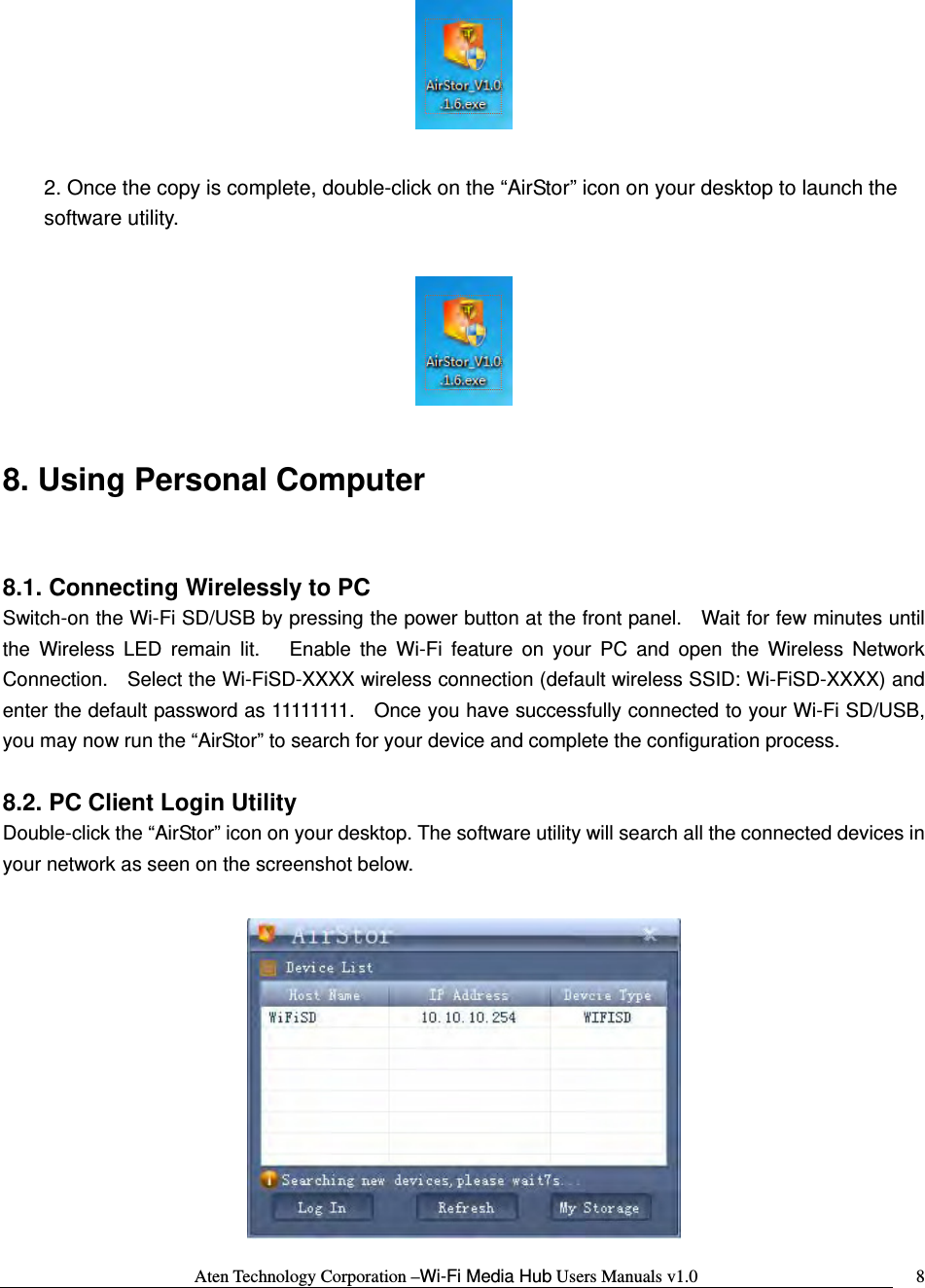 Aten Technology Corporation &ndash;Wi-Fi Media Hub Users Manuals v1.0  8  2. Once the copy is complete, double-click on the &ldquo;AirStor&rdquo; icon on your desktop to launch the software utility.    8. Using Personal Computer  8.1. Connecting Wirelessly to PC Switch-on the Wi-Fi SD/USB by pressing the power button at the front panel.    Wait for few minutes until the Wireless LED remain lit.   Enable the Wi-Fi feature on your PC and open the Wireless Network Connection.    Select the Wi-FiSD-XXXX wireless connection (default wireless SSID: Wi-FiSD-XXXX) and enter the default password as 11111111.    Once you have successfully connected to your Wi-Fi SD/USB, you may now run the &ldquo;AirStor&rdquo; to search for your device and complete the configuration process.  8.2. PC Client Login Utility Double-click the &ldquo;AirStor&rdquo; icon on your desktop. The software utility will search all the connected devices in your network as seen on the screenshot below.   