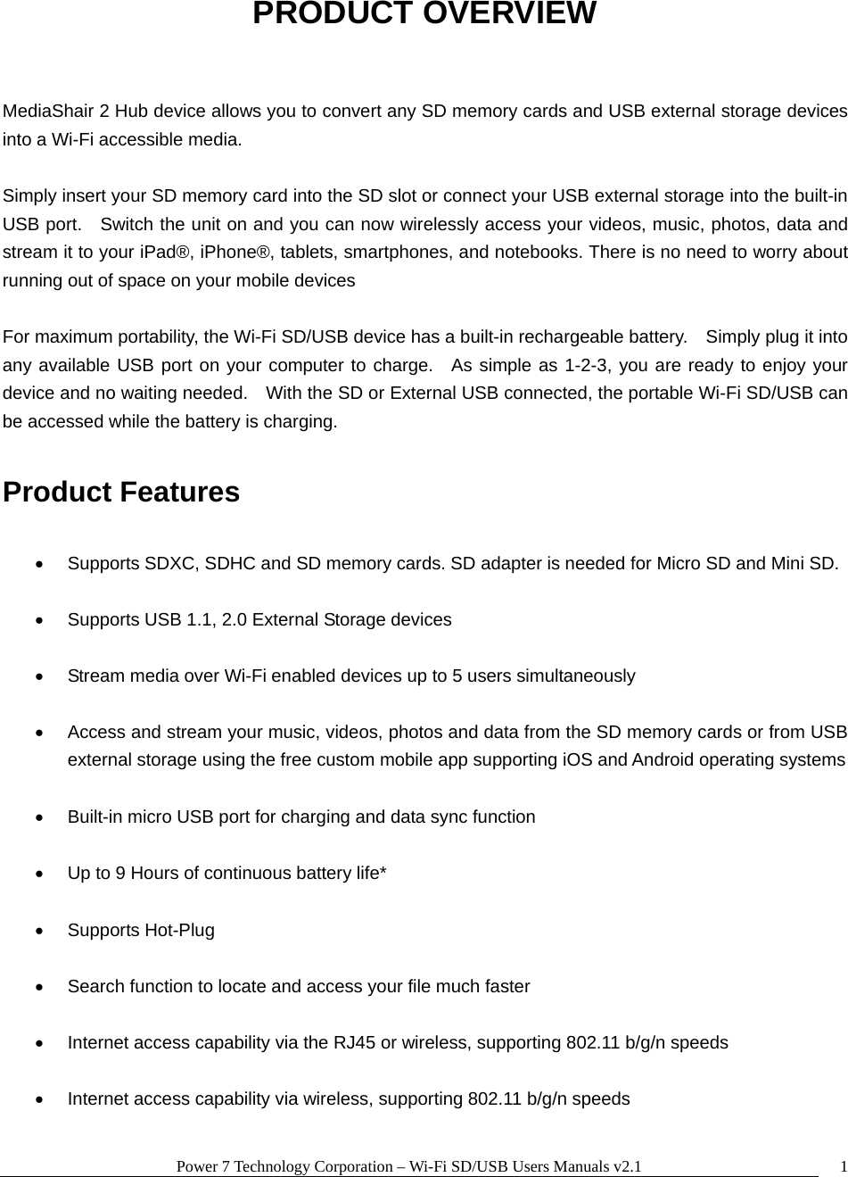 Power 7 Technology Corporation &ndash; Wi-Fi SD/USB Users Manuals v2.1  1PRODUCT OVERVIEW  MediaShair 2 Hub device allows you to convert any SD memory cards and USB external storage devices into a Wi-Fi accessible media.  Simply insert your SD memory card into the SD slot or connect your USB external storage into the built-in USB port.   Switch the unit on and you can now wirelessly access your videos, music, photos, data and stream it to your iPad&reg;, iPhone&reg;, tablets, smartphones, and notebooks. There is no need to worry about running out of space on your mobile devices    For maximum portability, the Wi-Fi SD/USB device has a built-in rechargeable battery.    Simply plug it into any available USB port on your computer to charge.  As simple as 1-2-3, you are ready to enjoy your device and no waiting needed.    With the SD or External USB connected, the portable Wi-Fi SD/USB can be accessed while the battery is charging.  Product Features    Supports SDXC, SDHC and SD memory cards. SD adapter is needed for Micro SD and Mini SD.    Supports USB 1.1, 2.0 External Storage devices    Stream media over Wi-Fi enabled devices up to 5 users simultaneously    Access and stream your music, videos, photos and data from the SD memory cards or from USB external storage using the free custom mobile app supporting iOS and Android operating systems    Built-in micro USB port for charging and data sync function    Up to 9 Hours of continuous battery life*   Supports Hot-Plug    Search function to locate and access your file much faster    Internet access capability via the RJ45 or wireless, supporting 802.11 b/g/n speeds    Internet access capability via wireless, supporting 802.11 b/g/n speeds  