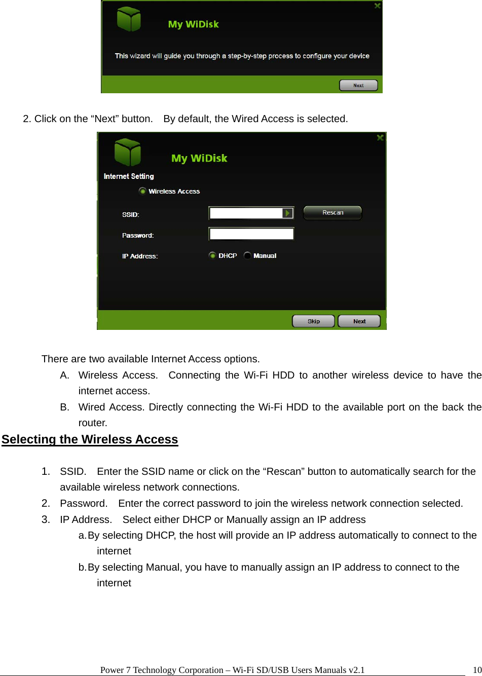 Power 7 Technology Corporation &ndash; Wi-Fi SD/USB Users Manuals v2.1  10  2. Click on the &ldquo;Next&rdquo; button.    By default, the Wired Access is selected.   There are two available Internet Access options.   A.  Wireless Access.  Connecting the Wi-Fi HDD to another wireless device to have the internet access. B.  Wired Access. Directly connecting the Wi-Fi HDD to the available port on the back the router. Selecting the Wireless Access  1.  SSID.    Enter the SSID name or click on the &ldquo;Rescan&rdquo; button to automatically search for the available wireless network connections. 2.  Password.    Enter the correct password to join the wireless network connection selected.     3.  IP Address.    Select either DHCP or Manually assign an IP address a. By selecting DHCP, the host will provide an IP address automatically to connect to the internet b. By selecting Manual, you have to manually assign an IP address to connect to the internet   