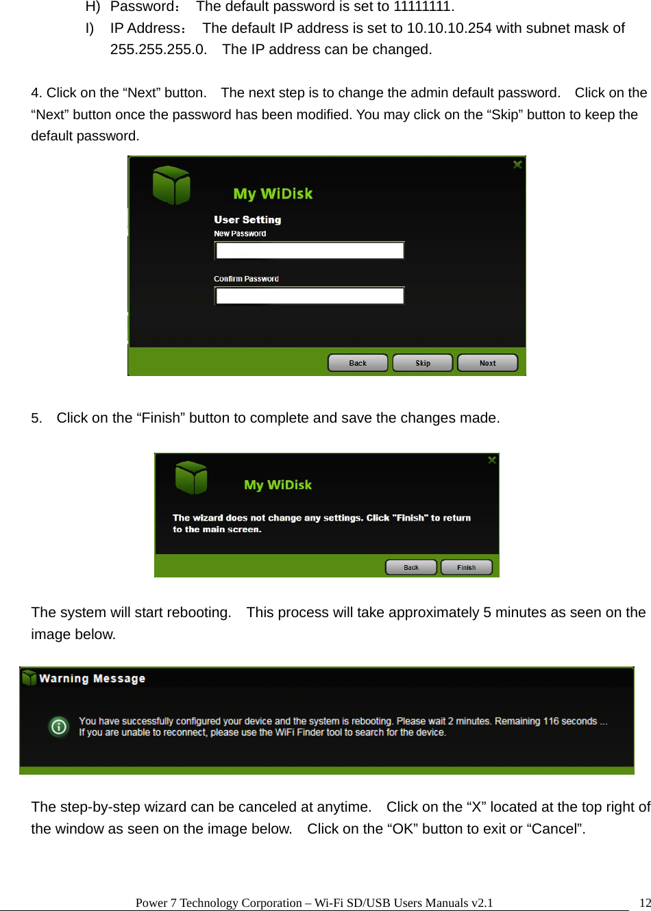 Power 7 Technology Corporation &ndash; Wi-Fi SD/USB Users Manuals v2.1  12H) Password：  The default password is set to 11111111. I) IP Address：  The default IP address is set to 10.10.10.254 with subnet mask of 255.255.255.0.    The IP address can be changed.  4. Click on the &ldquo;Next&rdquo; button.    The next step is to change the admin default password.    Click on the &ldquo;Next&rdquo; button once the password has been modified. You may click on the &ldquo;Skip&rdquo; button to keep the default password.   5.  Click on the &ldquo;Finish&rdquo; button to complete and save the changes made.      The system will start rebooting.    This process will take approximately 5 minutes as seen on the image below.    The step-by-step wizard can be canceled at anytime.    Click on the &ldquo;X&rdquo; located at the top right of the window as seen on the image below.    Click on the &ldquo;OK&rdquo; button to exit or &ldquo;Cancel&rdquo;.  