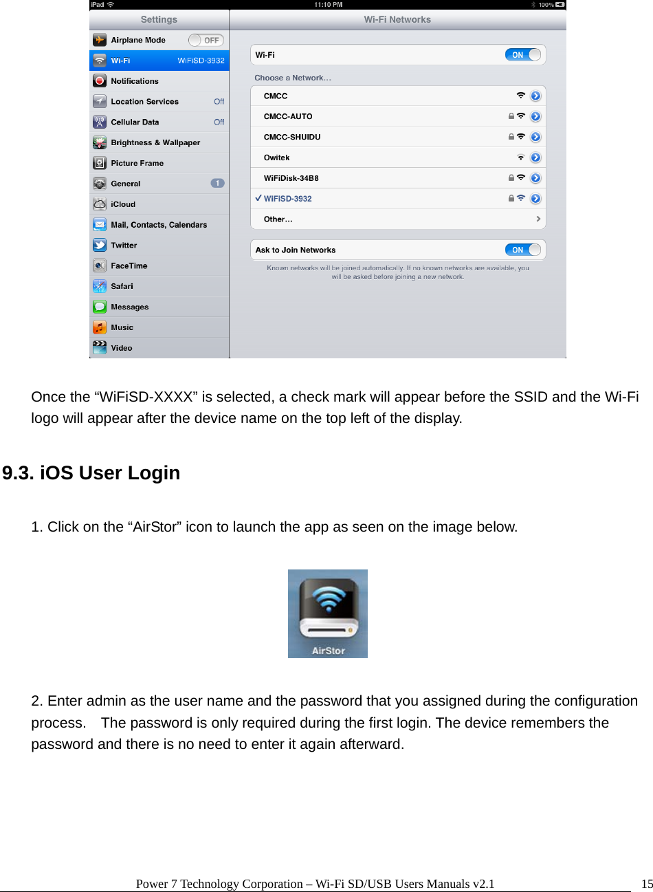 Power 7 Technology Corporation &ndash; Wi-Fi SD/USB Users Manuals v2.1  15   Once the &ldquo;WiFiSD-XXXX&rdquo; is selected, a check mark will appear before the SSID and the Wi-Fi logo will appear after the device name on the top left of the display.  9.3. iOS User Login  1. Click on the &ldquo;AirStor&rdquo; icon to launch the app as seen on the image below.    2. Enter admin as the user name and the password that you assigned during the configuration process.    The password is only required during the first login. The device remembers the password and there is no need to enter it again afterward.  