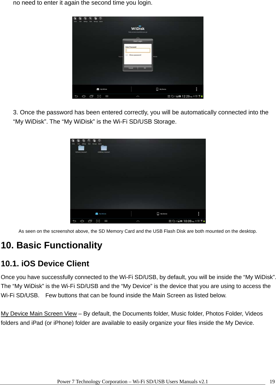 Power 7 Technology Corporation &ndash; Wi-Fi SD/USB Users Manuals v2.1  19no need to enter it again the second time you login.    3. Once the password has been entered correctly, you will be automatically connected into the &ldquo;My WiDisk&rdquo;. The &ldquo;My WiDisk&rdquo; is the Wi-Fi SD/USB Storage.   As seen on the screenshot above, the SD Memory Card and the USB Flash Disk are both mounted on the desktop. 10. Basic Functionality 10.1. iOS Device Client Once you have successfully connected to the Wi-Fi SD/USB, by default, you will be inside the &ldquo;My WiDisk&rdquo;.   The &ldquo;My WiDisk&rdquo; is the Wi-Fi SD/USB and the &ldquo;My Device&rdquo; is the device that you are using to access the Wi-Fi SD/USB.    Few buttons that can be found inside the Main Screen as listed below.  My Device Main Screen View &ndash; By default, the Documents folder, Music folder, Photos Folder, Videos folders and iPad (or iPhone) folder are available to easily organize your files inside the My Device.  