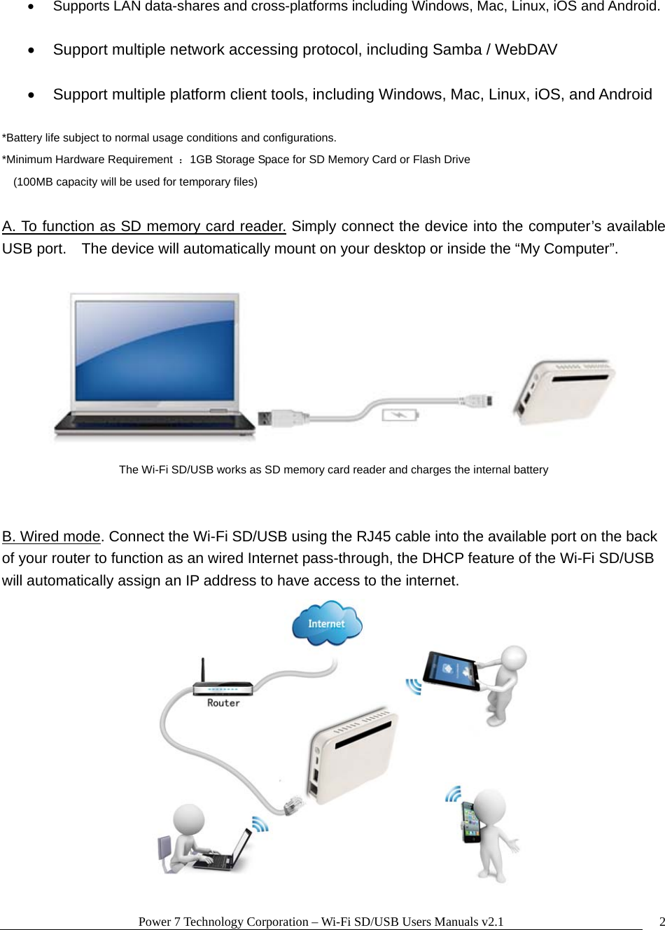 Power 7 Technology Corporation &ndash; Wi-Fi SD/USB Users Manuals v2.1  2  Supports LAN data-shares and cross-platforms including Windows, Mac, Linux, iOS and Android.    Support multiple network accessing protocol, including Samba / WebDAV    Support multiple platform client tools, including Windows, Mac, Linux, iOS, and Android  *Battery life subject to normal usage conditions and configurations. *Minimum Hardware Requirement  ：1GB Storage Space for SD Memory Card or Flash Drive  (100MB capacity will be used for temporary files)  A. To function as SD memory card reader. Simply connect the device into the computer&rsquo;s available USB port.    The device will automatically mount on your desktop or inside the &ldquo;My Computer&rdquo;.       The Wi-Fi SD/USB works as SD memory card reader and charges the internal battery   B. Wired mode. Connect the Wi-Fi SD/USB using the RJ45 cable into the available port on the back of your router to function as an wired Internet pass-through, the DHCP feature of the Wi-Fi SD/USB will automatically assign an IP address to have access to the internet.  