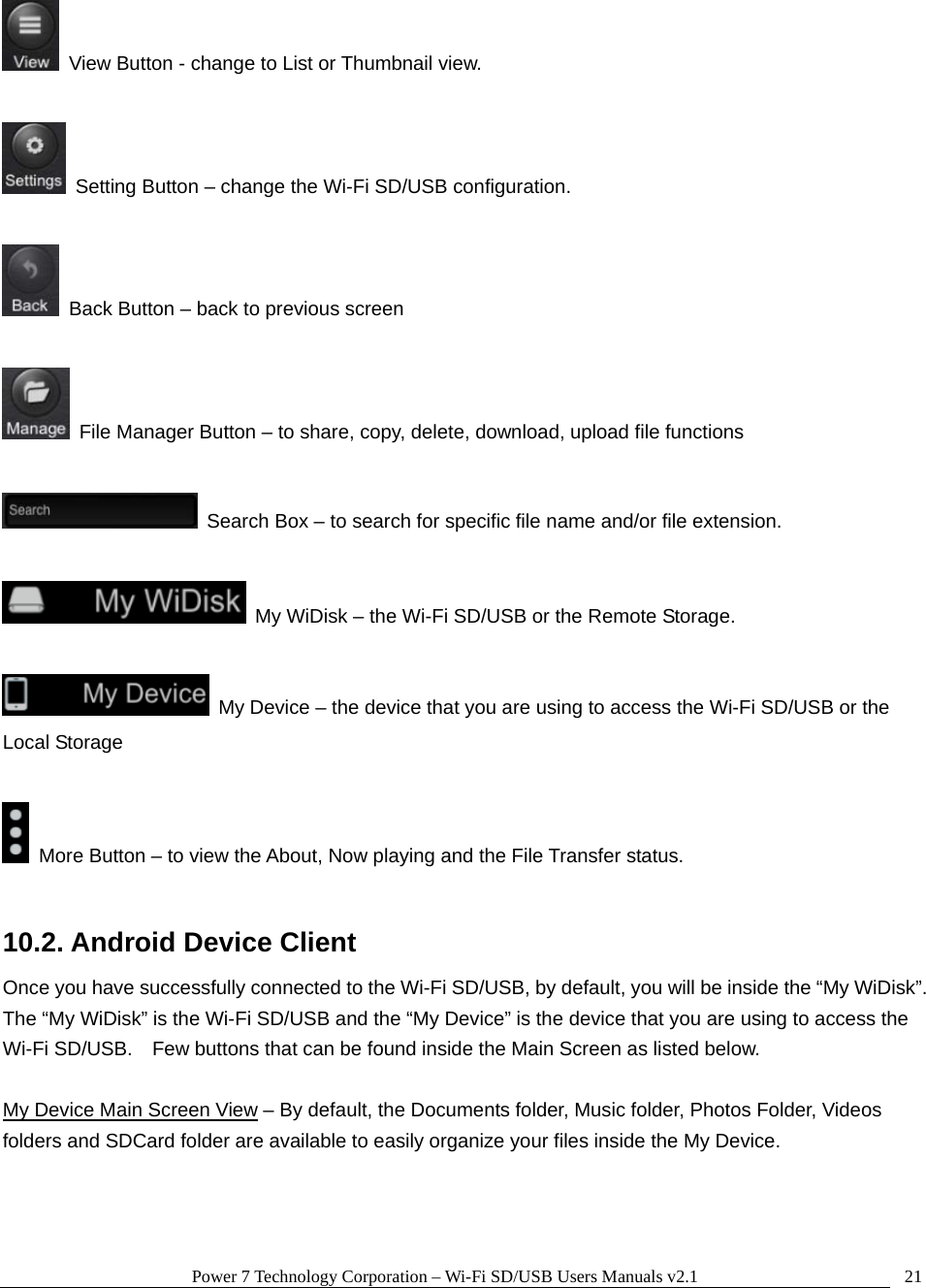 Power 7 Technology Corporation &ndash; Wi-Fi SD/USB Users Manuals v2.1  21  View Button - change to List or Thumbnail view.    Setting Button &ndash; change the Wi-Fi SD/USB configuration.      Back Button &ndash; back to previous screen    File Manager Button &ndash; to share, copy, delete, download, upload file functions    Search Box &ndash; to search for specific file name and/or file extension.    My WiDisk &ndash; the Wi-Fi SD/USB or the Remote Storage.    My Device &ndash; the device that you are using to access the Wi-Fi SD/USB or the Local Storage    More Button &ndash; to view the About, Now playing and the File Transfer status.  10.2. Android Device Client Once you have successfully connected to the Wi-Fi SD/USB, by default, you will be inside the &ldquo;My WiDisk&rdquo;.   The &ldquo;My WiDisk&rdquo; is the Wi-Fi SD/USB and the &ldquo;My Device&rdquo; is the device that you are using to access the Wi-Fi SD/USB.    Few buttons that can be found inside the Main Screen as listed below.  My Device Main Screen View &ndash; By default, the Documents folder, Music folder, Photos Folder, Videos folders and SDCard folder are available to easily organize your files inside the My Device.  