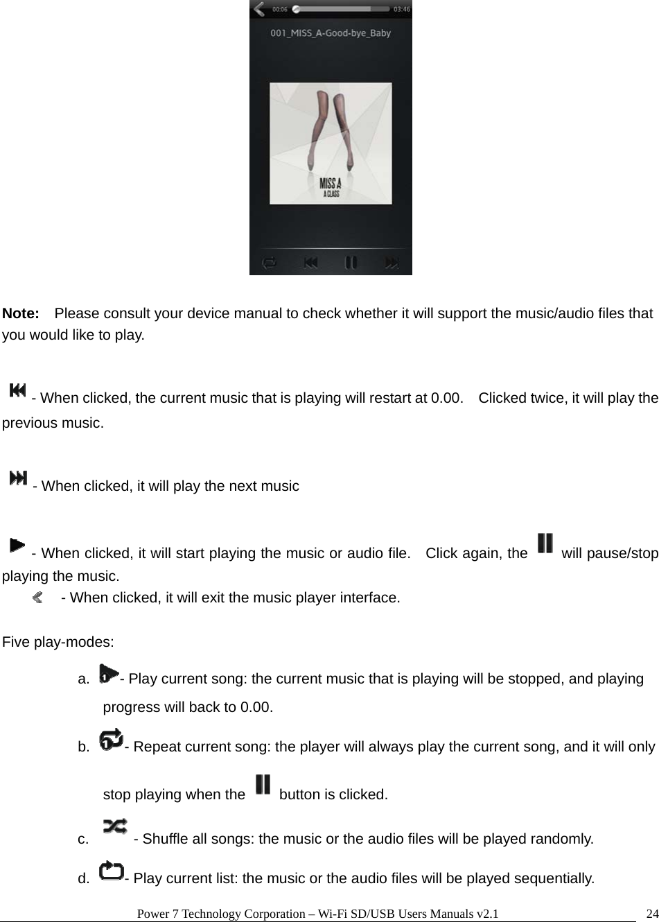 Power 7 Technology Corporation &ndash; Wi-Fi SD/USB Users Manuals v2.1  24  Note:  Please consult your device manual to check whether it will support the music/audio files that you would like to play.    - When clicked, the current music that is playing will restart at 0.00.    Clicked twice, it will play the previous music.    - When clicked, it will play the next music    - When clicked, it will start playing the music or audio file.    Click again, the will pause/stop playing the music.   - When clicked, it will exit the music player interface.    Five play-modes: a.  - Play current song: the current music that is playing will be stopped, and playing progress will back to 0.00. b.  - Repeat current song: the player will always play the current song, and it will only stop playing when the button is clicked. c.   - Shuffle all songs: the music or the audio files will be played randomly. d.  - Play current list: the music or the audio files will be played sequentially. 