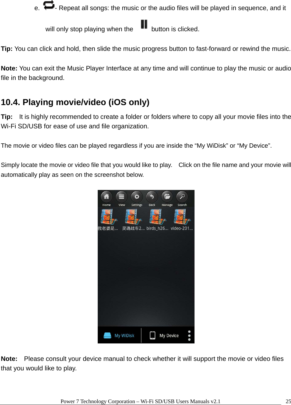 Power 7 Technology Corporation &ndash; Wi-Fi SD/USB Users Manuals v2.1  25e.  - Repeat all songs: the music or the audio files will be played in sequence, and it will only stop playing when the  button is clicked.  Tip: You can click and hold, then slide the music progress button to fast-forward or rewind the music.  Note: You can exit the Music Player Interface at any time and will continue to play the music or audio file in the background.      10.4. Playing movie/video (iOS only) Tip:    It is highly recommended to create a folder or folders where to copy all your movie files into the Wi-Fi SD/USB for ease of use and file organization.  The movie or video files can be played regardless if you are inside the &ldquo;My WiDisk&rdquo; or &ldquo;My Device&rdquo;.      Simply locate the movie or video file that you would like to play.    Click on the file name and your movie will automatically play as seen on the screenshot below.    Note:  Please consult your device manual to check whether it will support the movie or video files that you would like to play.    
