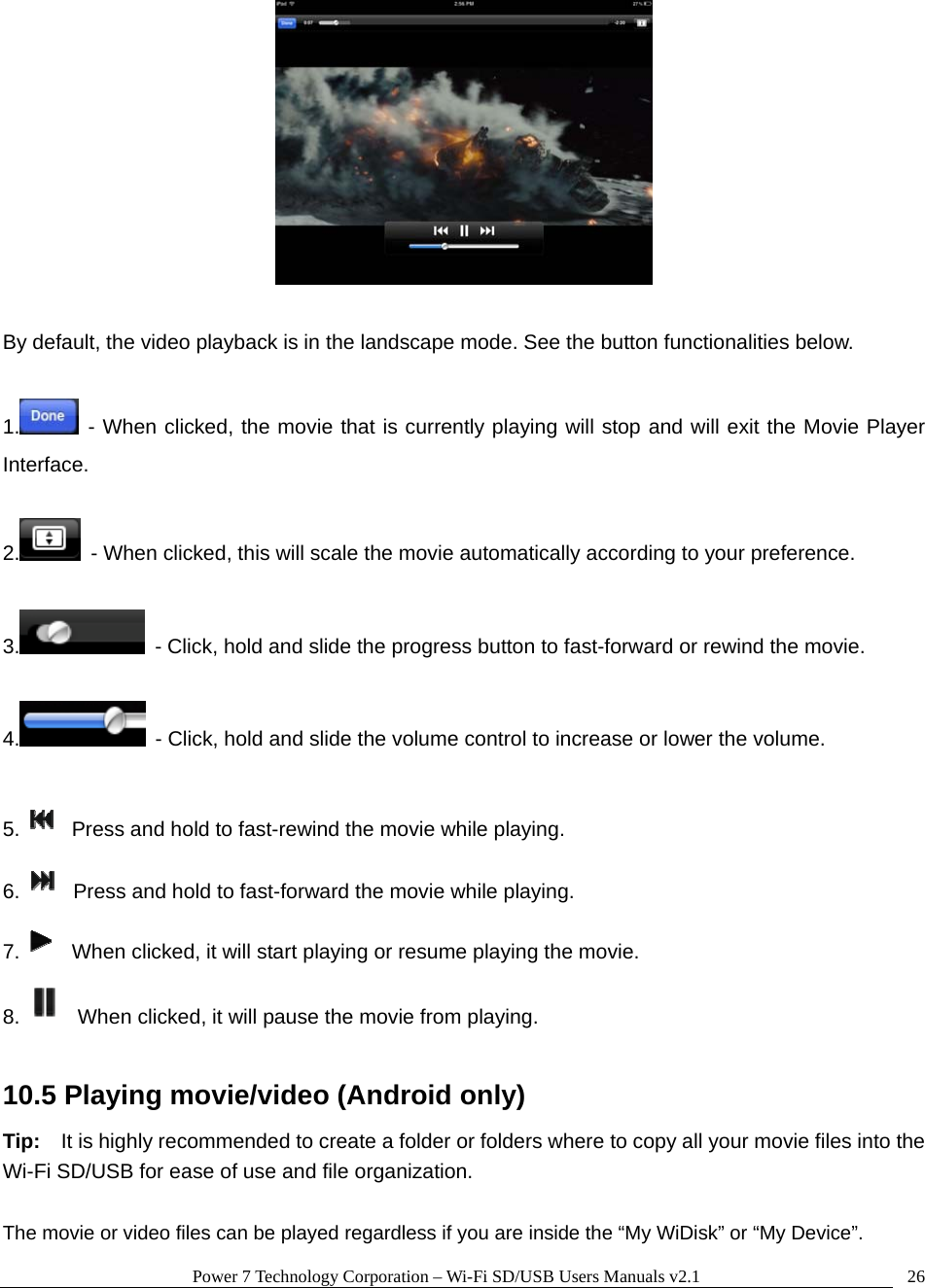 Power 7 Technology Corporation &ndash; Wi-Fi SD/USB Users Manuals v2.1  26  By default, the video playback is in the landscape mode. See the button functionalities below.  1.  - When clicked, the movie that is currently playing will stop and will exit the Movie Player Interface.  2.   - When clicked, this will scale the movie automatically according to your preference.  3.   - Click, hold and slide the progress button to fast-forward or rewind the movie.  4.   - Click, hold and slide the volume control to increase or lower the volume.  5.   Press and hold to fast-rewind the movie while playing. 6.   Press and hold to fast-forward the movie while playing. 7.   When clicked, it will start playing or resume playing the movie. 8.   When clicked, it will pause the movie from playing.  10.5 Playing movie/video (Android only) Tip:    It is highly recommended to create a folder or folders where to copy all your movie files into the Wi-Fi SD/USB for ease of use and file organization.  The movie or video files can be played regardless if you are inside the &ldquo;My WiDisk&rdquo; or &ldquo;My Device&rdquo;.     