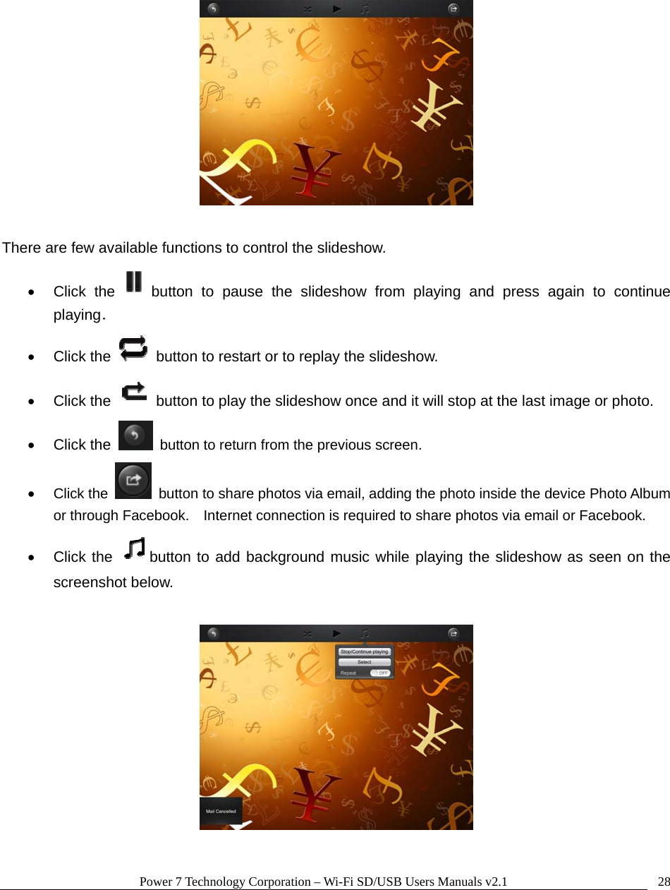 Power 7 Technology Corporation &ndash; Wi-Fi SD/USB Users Manuals v2.1  28    There are few available functions to control the slideshow.    Click the button to pause the slideshow from playing and press again to continue playing．  Click the    button to restart or to replay the slideshow.    Click the    button to play the slideshow once and it will stop at the last image or photo.  Click the    button to return from the previous screen.  Click the    button to share photos via email, adding the photo inside the device Photo Album or through Facebook.    Internet connection is required to share photos via email or Facebook.  Click the  button to add background music while playing the slideshow as seen on the screenshot below.    