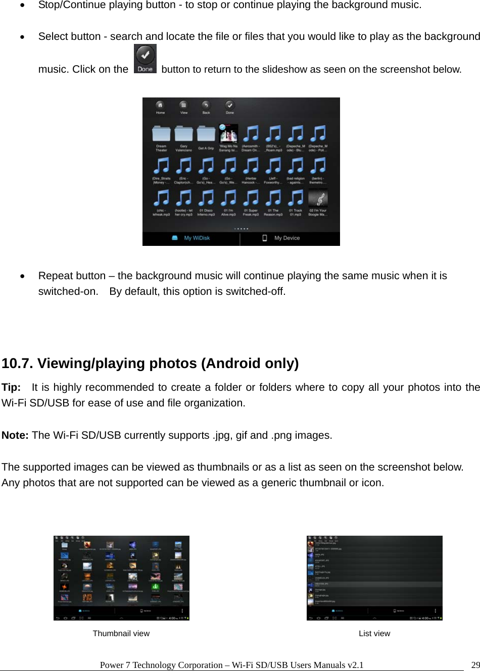 Power 7 Technology Corporation &ndash; Wi-Fi SD/USB Users Manuals v2.1  29  Stop/Continue playing button - to stop or continue playing the background music.   Select button - search and locate the file or files that you would like to play as the background music. Click on the    button to return to the slideshow as seen on the screenshot below.      Repeat button &ndash; the background music will continue playing the same music when it is switched-on.    By default, this option is switched-off.     10.7. Viewing/playing photos (Android only) Tip:   It is highly recommended to create a folder or folders where to copy all your photos into the Wi-Fi SD/USB for ease of use and file organization.  Note: The Wi-Fi SD/USB currently supports .jpg, gif and .png images.    The supported images can be viewed as thumbnails or as a list as seen on the screenshot below.   Any photos that are not supported can be viewed as a generic thumbnail or icon.           Thumbnail view  List view 