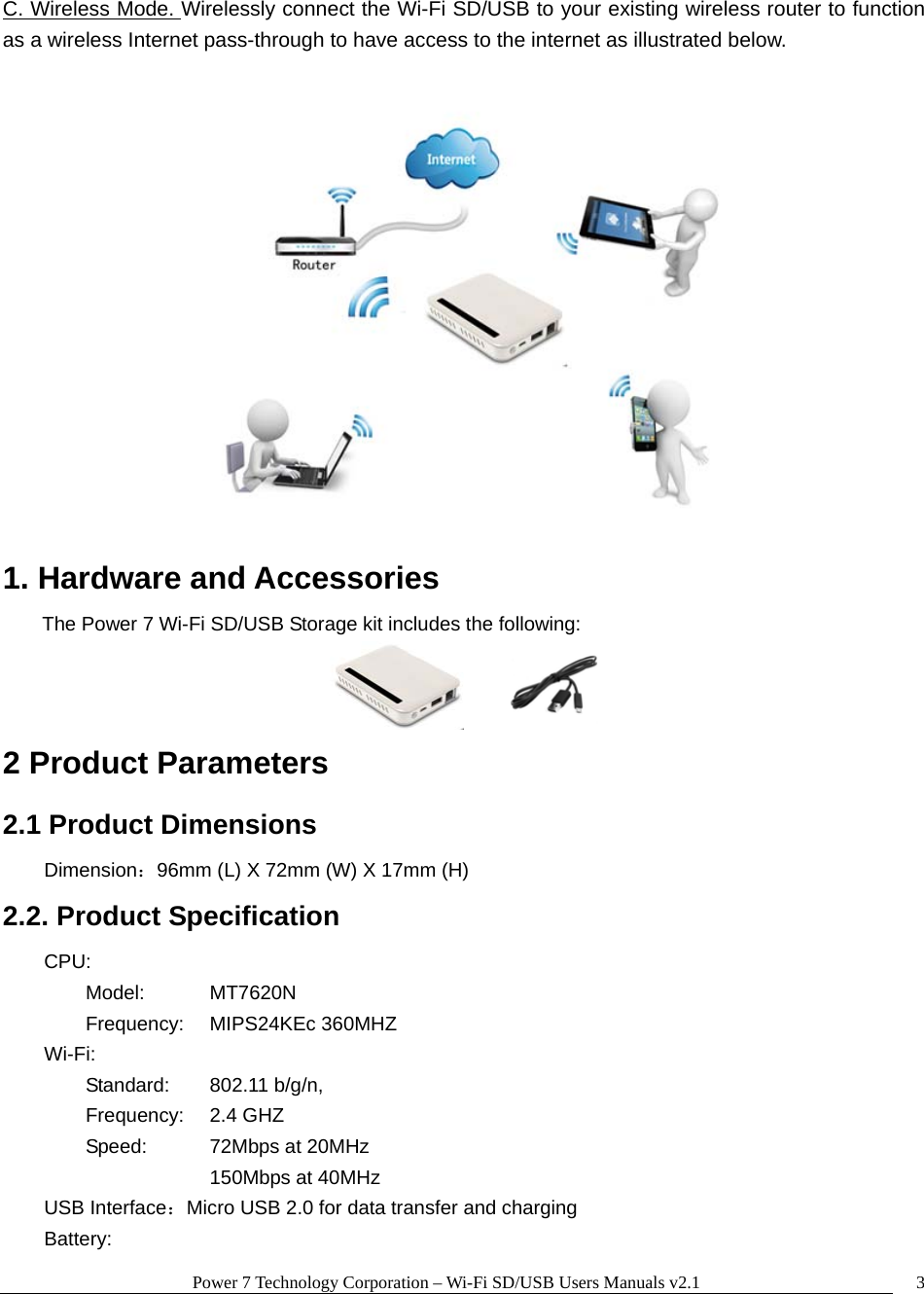 Power 7 Technology Corporation &ndash; Wi-Fi SD/USB Users Manuals v2.1  3C. Wireless Mode. Wirelessly connect the Wi-Fi SD/USB to your existing wireless router to function as a wireless Internet pass-through to have access to the internet as illustrated below.   1. Hardware and Accessories The Power 7 Wi-Fi SD/USB Storage kit includes the following:         2 Product Parameters   2.1 Product Dimensions  Dimension：96mm (L) X 72mm (W) X 17mm (H) 2.2. Product Specification     CPU:       Model:  MT7620N  Frequency: MIPS24KEc 360MHZ     Wi-Fi:         Standard: 802.11 b/g/n,  Frequency: 2.4 GHZ   Speed:    72Mbps at 20MHz     150Mbps at 40MHz     USB Interface：Micro USB 2.0 for data transfer and charging    Battery:  