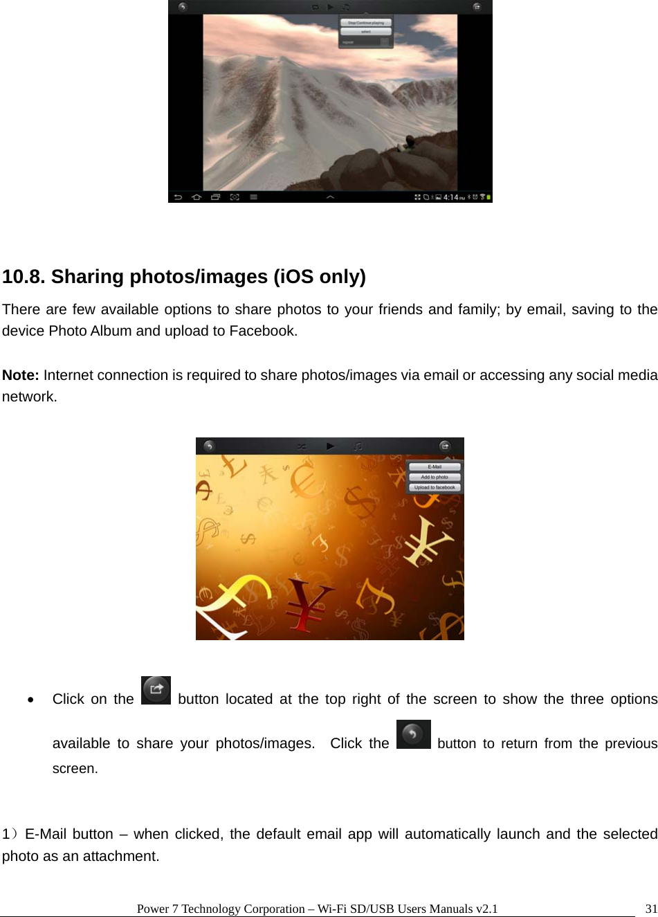 Power 7 Technology Corporation &ndash; Wi-Fi SD/USB Users Manuals v2.1  31  10.8. Sharing photos/images (iOS only) There are few available options to share photos to your friends and family; by email, saving to the device Photo Album and upload to Facebook.    Note: Internet connection is required to share photos/images via email or accessing any social media network.     Click on the   button located at the top right of the screen to show the three options available to share your photos/images.  Click the   button to return from the previous screen.   1）E-Mail button &ndash; when clicked, the default email app will automatically launch and the selected photo as an attachment.    