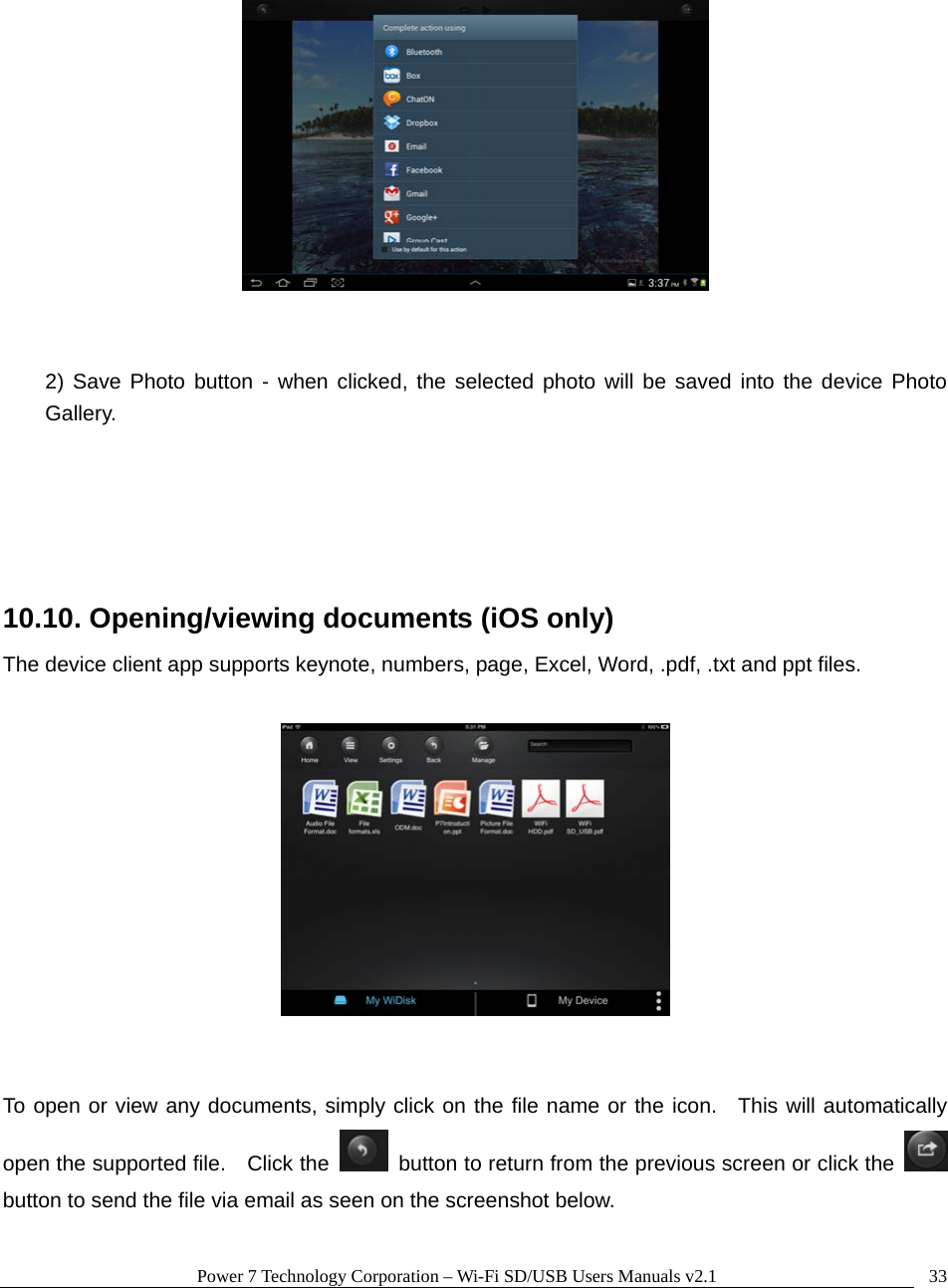 Power 7 Technology Corporation &ndash; Wi-Fi SD/USB Users Manuals v2.1  33    2) Save Photo button - when clicked, the selected photo will be saved into the device Photo Gallery.    10.10. Opening/viewing documents (iOS only) The device client app supports keynote, numbers, page, Excel, Word, .pdf, .txt and ppt files.       To open or view any documents, simply click on the file name or the icon.  This will automatically open the supported file.    Click the    button to return from the previous screen or click the   button to send the file via email as seen on the screenshot below.  