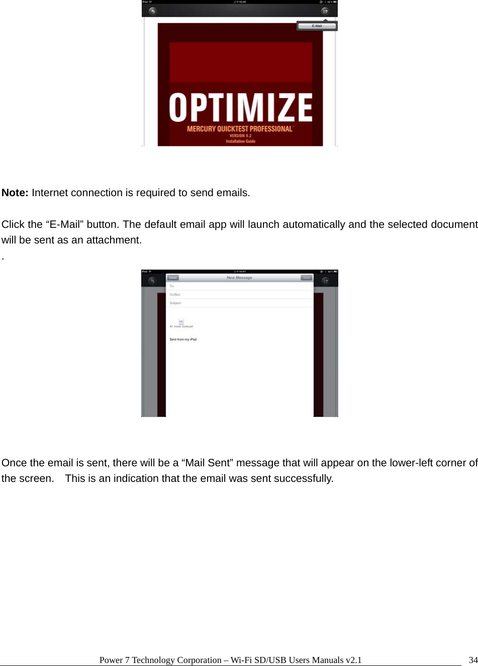 Power 7 Technology Corporation &ndash; Wi-Fi SD/USB Users Manuals v2.1  34   Note: Internet connection is required to send emails.    Click the &ldquo;E-Mail&rdquo; button. The default email app will launch automatically and the selected document will be sent as an attachment. .    Once the email is sent, there will be a &ldquo;Mail Sent&rdquo; message that will appear on the lower-left corner of the screen.    This is an indication that the email was sent successfully.  