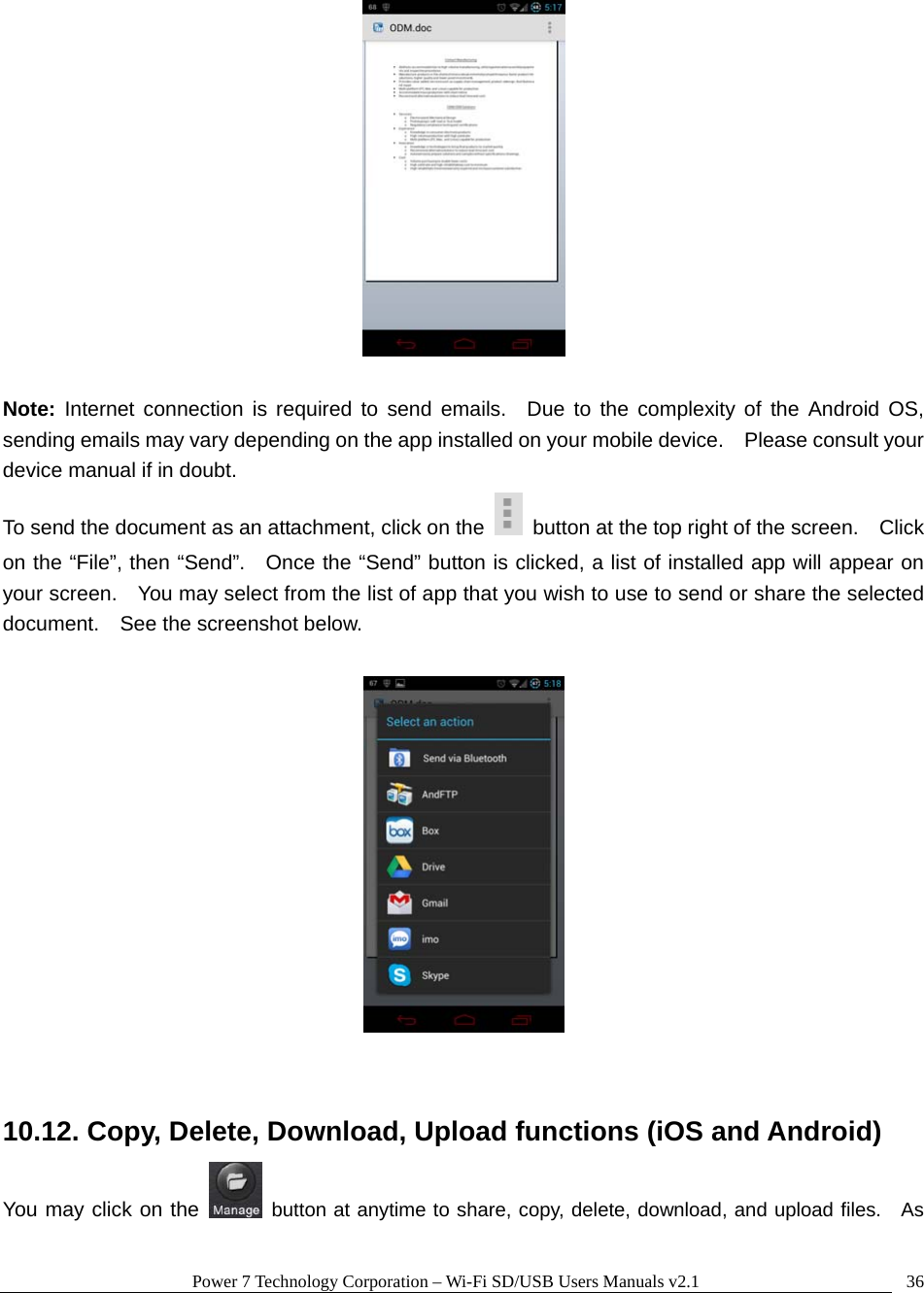 Power 7 Technology Corporation &ndash; Wi-Fi SD/USB Users Manuals v2.1  36  Note: Internet connection is required to send emails.  Due to the complexity of the Android OS, sending emails may vary depending on the app installed on your mobile device.    Please consult your device manual if in doubt. To send the document as an attachment, click on the    button at the top right of the screen.    Click on the &ldquo;File&rdquo;, then &ldquo;Send&rdquo;.   Once the &ldquo;Send&rdquo; button is clicked, a list of installed app will appear on your screen.    You may select from the list of app that you wish to use to send or share the selected document.    See the screenshot below.    10.12. Copy, Delete, Download, Upload functions (iOS and Android) You may click on the   button at anytime to share, copy, delete, download, and upload files.   As 