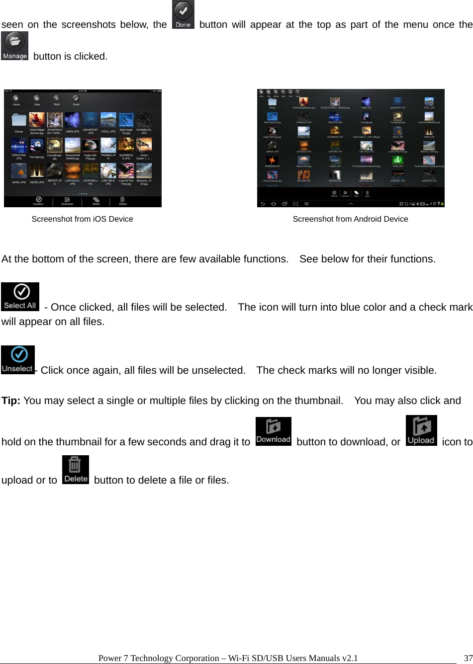 Power 7 Technology Corporation &ndash; Wi-Fi SD/USB Users Manuals v2.1  37seen on the screenshots below, the   button will appear at the top as part of the menu once the   button is clicked.             At the bottom of the screen, there are few available functions.    See below for their functions.    - Once clicked, all files will be selected.    The icon will turn into blue color and a check mark will appear on all files.  - Click once again, all files will be unselected.    The check marks will no longer visible.  Tip: You may select a single or multiple files by clicking on the thumbnail.    You may also click and hold on the thumbnail for a few seconds and drag it to    button to download, or   icon to upload or to    button to delete a file or files.       Screenshot from iOS Device  Screenshot from Android Device 
