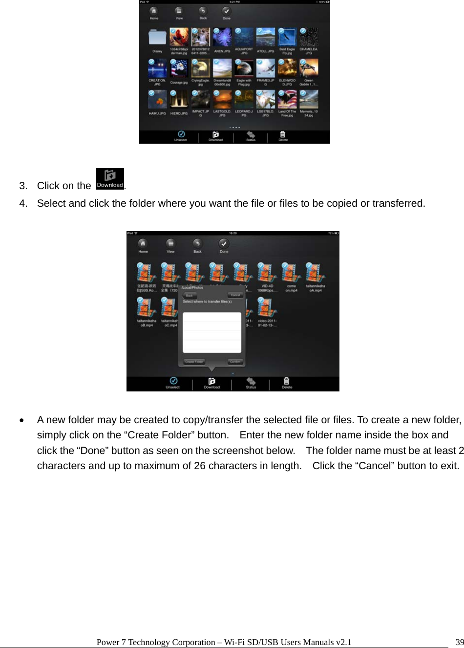 Power 7 Technology Corporation &ndash; Wi-Fi SD/USB Users Manuals v2.1  39  3.  Click on the  .   4.  Select and click the folder where you want the file or files to be copied or transferred.        A new folder may be created to copy/transfer the selected file or files. To create a new folder, simply click on the &ldquo;Create Folder&rdquo; button.    Enter the new folder name inside the box and click the &ldquo;Done&rdquo; button as seen on the screenshot below.    The folder name must be at least 2 characters and up to maximum of 26 characters in length.    Click the &ldquo;Cancel&rdquo; button to exit.  