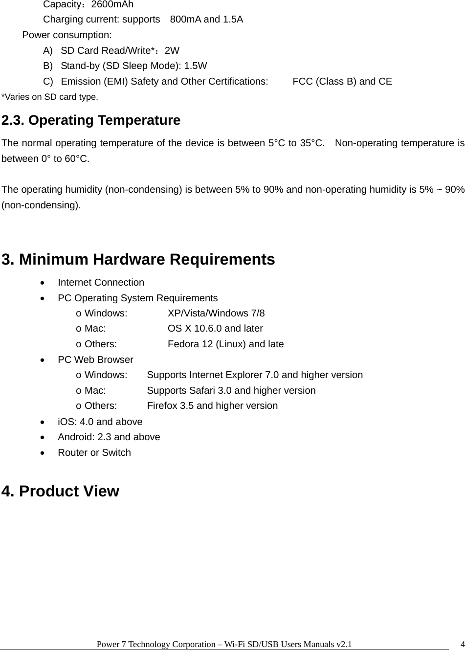 Power 7 Technology Corporation &ndash; Wi-Fi SD/USB Users Manuals v2.1  4  Capacity：2600mAh     Charging current: supports    800mA and 1.5A     Power consumption: A)  SD Card Read/Write*：2W B)  Stand-by (SD Sleep Mode): 1.5W C)  Emission (EMI) Safety and Other Certifications:   FCC (Class B) and CE *Varies on SD card type. 2.3. Operating Temperature The normal operating temperature of the device is between 5&deg;C to 35&deg;C.    Non-operating temperature is between 0&deg; to 60&deg;C.      The operating humidity (non-condensing) is between 5% to 90% and non-operating humidity is 5% ~ 90% (non-condensing).  3. Minimum Hardware Requirements    Internet Connection   PC Operating System Requirements o Windows:    XP/Vista/Windows 7/8 o Mac:      OS X 10.6.0 and later o Others:      Fedora 12 (Linux) and late  PC Web Browser o Windows:  Supports Internet Explorer 7.0 and higher version o Mac:    Supports Safari 3.0 and higher version o Others:    Firefox 3.5 and higher version   iOS: 4.0 and above   Android: 2.3 and above   Router or Switch  4. Product View 