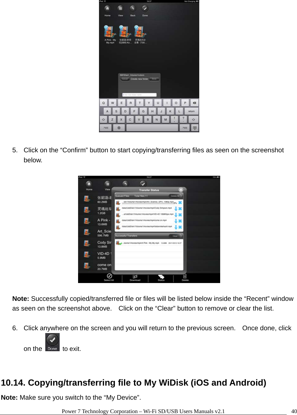 Power 7 Technology Corporation &ndash; Wi-Fi SD/USB Users Manuals v2.1  40  5.  Click on the &ldquo;Confirm&rdquo; button to start copying/transferring files as seen on the screenshot below.    Note: Successfully copied/transferred file or files will be listed below inside the &ldquo;Recent&rdquo; window as seen on the screenshot above.    Click on the &ldquo;Clear&rdquo; button to remove or clear the list.  6.  Click anywhere on the screen and you will return to the previous screen.    Once done, click on the   to exit.   10.14. Copying/transferring file to My WiDisk (iOS and Android) Note: Make sure you switch to the &ldquo;My Device&rdquo;. 