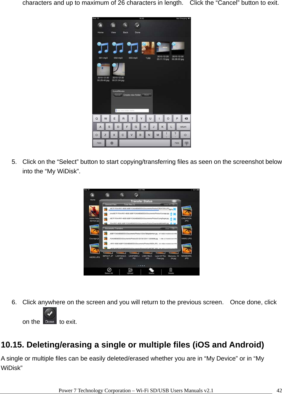 Power 7 Technology Corporation &ndash; Wi-Fi SD/USB Users Manuals v2.1  42characters and up to maximum of 26 characters in length.    Click the &ldquo;Cancel&rdquo; button to exit.    5.  Click on the &ldquo;Select&rdquo; button to start copying/transferring files as seen on the screenshot below into the &ldquo;My WiDisk&rdquo;.     6.  Click anywhere on the screen and you will return to the previous screen.    Once done, click on the   to exit.  10.15. Deleting/erasing a single or multiple files (iOS and Android) A single or multiple files can be easily deleted/erased whether you are in &ldquo;My Device&rdquo; or in &ldquo;My WiDisk&rdquo;  
