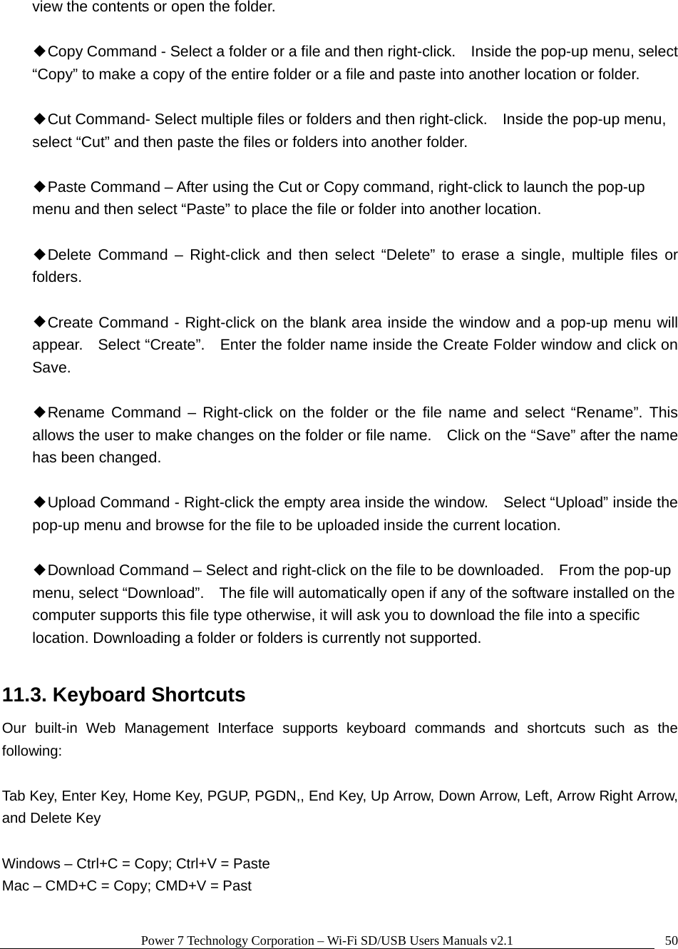 Power 7 Technology Corporation &ndash; Wi-Fi SD/USB Users Manuals v2.1  50view the contents or open the folder.  ◆Copy Command - Select a folder or a file and then right-click.    Inside the pop-up menu, select &ldquo;Copy&rdquo; to make a copy of the entire folder or a file and paste into another location or folder.  ◆Cut Command- Select multiple files or folders and then right-click.    Inside the pop-up menu, select &ldquo;Cut&rdquo; and then paste the files or folders into another folder.    ◆Paste Command &ndash; After using the Cut or Copy command, right-click to launch the pop-up menu and then select &ldquo;Paste&rdquo; to place the file or folder into another location.  ◆Delete Command &ndash; Right-click and then select &ldquo;Delete&rdquo; to erase a single, multiple files or folders.   ◆Create Command - Right-click on the blank area inside the window and a pop-up menu will appear.    Select &ldquo;Create&rdquo;.    Enter the folder name inside the Create Folder window and click on Save.  ◆Rename Command &ndash; Right-click on the folder or the file name and select &ldquo;Rename&rdquo;. This allows the user to make changes on the folder or file name.    Click on the &ldquo;Save&rdquo; after the name has been changed.  ◆Upload Command - Right-click the empty area inside the window.    Select &ldquo;Upload&rdquo; inside the pop-up menu and browse for the file to be uploaded inside the current location.    ◆Download Command &ndash; Select and right-click on the file to be downloaded.    From the pop-up menu, select &ldquo;Download&rdquo;.    The file will automatically open if any of the software installed on the computer supports this file type otherwise, it will ask you to download the file into a specific location. Downloading a folder or folders is currently not supported.    11.3. Keyboard Shortcuts Our built-in Web Management Interface supports keyboard commands and shortcuts such as the following:  Tab Key, Enter Key, Home Key, PGUP, PGDN,, End Key, Up Arrow, Down Arrow, Left, Arrow Right Arrow, and Delete Key  Windows &ndash; Ctrl+C = Copy; Ctrl+V = Paste Mac &ndash; CMD+C = Copy; CMD+V = Past  