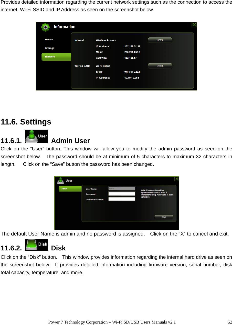 Power 7 Technology Corporation &ndash; Wi-Fi SD/USB Users Manuals v2.1  52Provides detailed information regarding the current network settings such as the connection to access the internet, Wi-Fi SSID and IP Address as seen on the screenshot below.       11.6. Settings 11.6.1.   Admin User Click on the &ldquo;User&rdquo; button. This window will allow you to modify the admin password as seen on the screenshot below.  The password should be at minimum of 5 characters to maximum 32 characters in length.      Click on the &ldquo;Save&rdquo; button the password has been changed.   The default User Name is admin and no password is assigned.    Click on the &ldquo;X&rdquo; to cancel and exit. 11.6.2.   Disk Click on the &ldquo;Disk&rdquo; button.    This window provides information regarding the internal hard drive as seen on the screenshot below.  It provides detailed information including firmware version, serial number, disk total capacity, temperature, and more. 