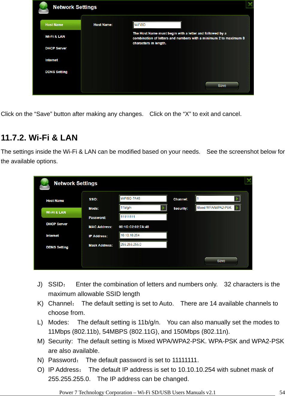Power 7 Technology Corporation &ndash; Wi-Fi SD/USB Users Manuals v2.1  54  Click on the &ldquo;Save&rdquo; button after making any changes.    Click on the &ldquo;X&rdquo; to exit and cancel.  11.7.2. Wi-Fi &amp; LAN The settings inside the Wi-Fi &amp; LAN can be modified based on your needs.    See the screenshot below for the available options.    J) SSID：    Enter the combination of letters and numbers only.    32 characters is the maximum allowable SSID length   K) Channel：  The default setting is set to Auto.    There are 14 available channels to choose from. L)  Modes:  The default setting is 11b/g/n.    You can also manually set the modes to 11Mbps (802.11b), 54MBPS (802.11G), and 150Mbps (802.11n). M)  Security:  The default setting is Mixed WPA/WPA2-PSK. WPA-PSK and WPA2-PSK are also available. N) Password：  The default password is set to 11111111. O) IP Address：  The default IP address is set to 10.10.10.254 with subnet mask of 255.255.255.0.    The IP address can be changed. 