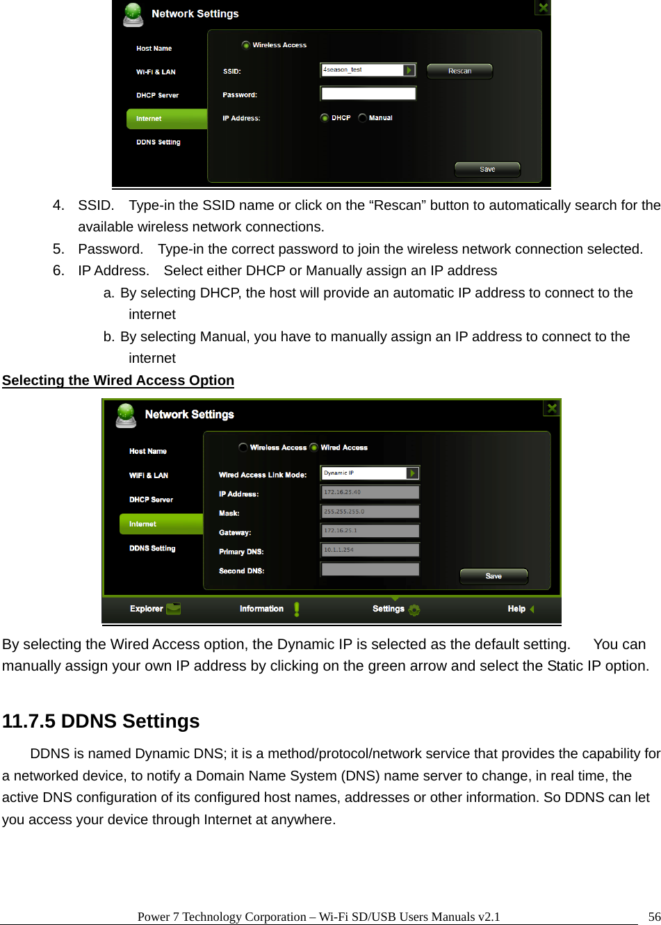 Power 7 Technology Corporation &ndash; Wi-Fi SD/USB Users Manuals v2.1  56 4.  SSID.    Type-in the SSID name or click on the &ldquo;Rescan&rdquo; button to automatically search for the available wireless network connections. 5.  Password.    Type-in the correct password to join the wireless network connection selected.     6.  IP Address.    Select either DHCP or Manually assign an IP address a. By selecting DHCP, the host will provide an automatic IP address to connect to the internet b. By selecting Manual, you have to manually assign an IP address to connect to the internet Selecting the Wired Access Option  By selecting the Wired Access option, the Dynamic IP is selected as the default setting.      You can manually assign your own IP address by clicking on the green arrow and select the Static IP option.  11.7.5 DDNS Settings DDNS is named Dynamic DNS; it is a method/protocol/network service that provides the capability for a networked device, to notify a Domain Name System (DNS) name server to change, in real time, the active DNS configuration of its configured host names, addresses or other information. So DDNS can let you access your device through Internet at anywhere. 