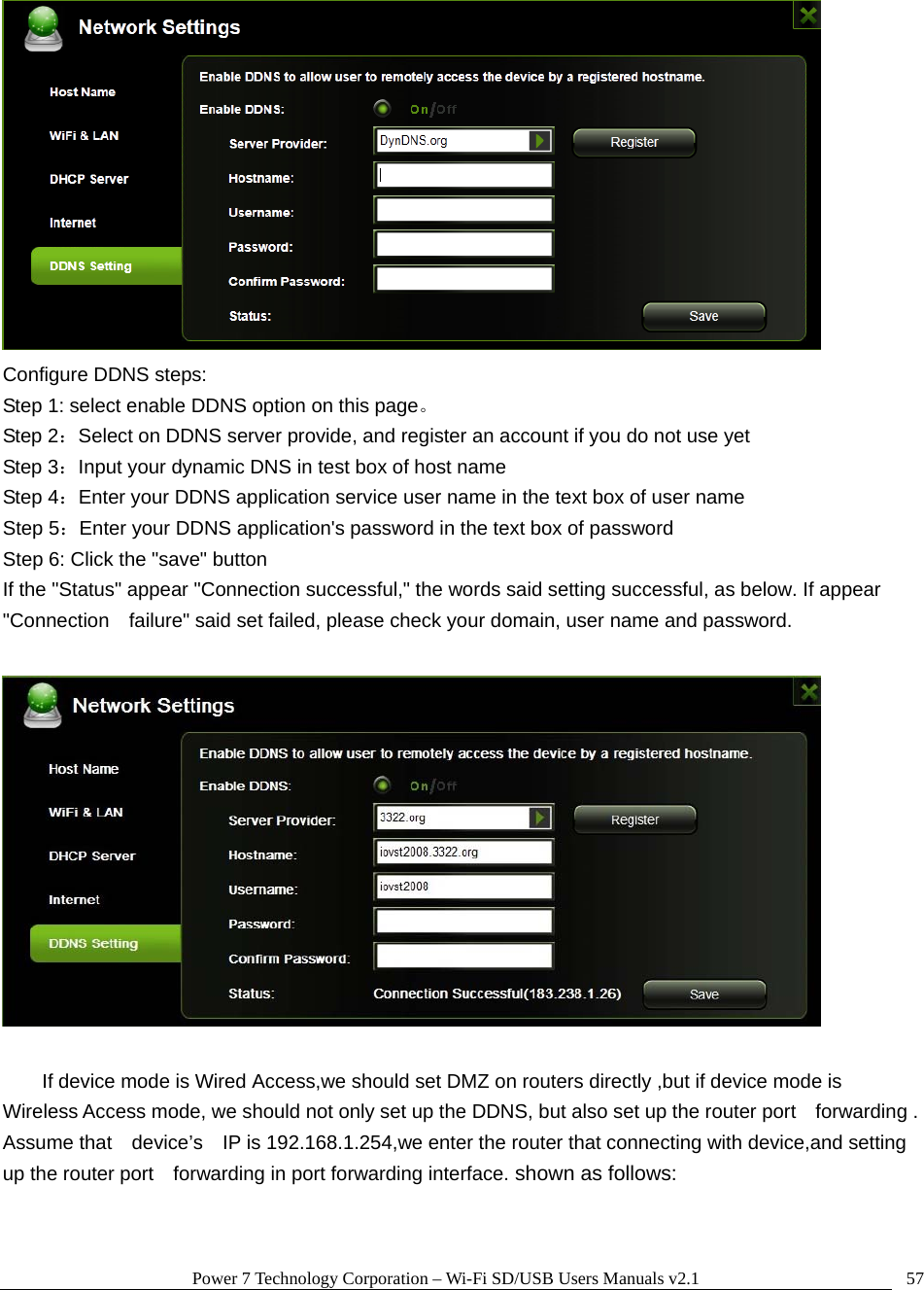 Power 7 Technology Corporation &ndash; Wi-Fi SD/USB Users Manuals v2.1  57 Configure DDNS steps:   Step 1: select enable DDNS option on this page。 Step 2：Select on DDNS server provide, and register an account if you do not use yet Step 3：Input your dynamic DNS in test box of host name Step 4：Enter your DDNS application service user name in the text box of user name Step 5：Enter your DDNS application's password in the text box of password Step 6: Click the "save" button If the "Status" appear "Connection successful," the words said setting successful, as below. If appear "Connection    failure" said set failed, please check your domain, user name and password.    If device mode is Wired Access,we should set DMZ on routers directly ,but if device mode is   Wireless Access mode, we should not only set up the DDNS, but also set up the router port    forwarding . Assume that    device&rsquo;s    IP is 192.168.1.254,we enter the router that connecting with device,and setting up the router port    forwarding in port forwarding interface. shown as follows:  