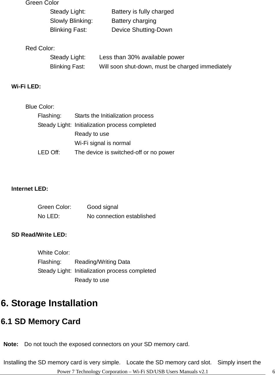 Power 7 Technology Corporation &ndash; Wi-Fi SD/USB Users Manuals v2.1  6 Green Color    Steady Light:     Battery is fully charged    Slowly Blinking:    Battery charging    Blinking Fast:    Device Shutting-Down   Red Color:     Steady Light:   Less than 30% available power      Blinking Fast:   Will soon shut-down, must be charged immediately Wi-Fi LED:    Blue Color:   Flashing:  Starts the Initialization process     Steady Light:  Initialization process completed      Ready to use      Wi-Fi signal is normal     LED Off:   The device is switched-off or no power    Internet LED:      Green Color:  Good signal   No LED:   No connection established  SD Read/Write LED:      White Color:   Flashing:  Reading/Writing Data     Steady Light:  Initialization process completed      Ready to use      6. Storage Installation  6.1 SD Memory Card  Note:    Do not touch the exposed connectors on your SD memory card.    Installing the SD memory card is very simple.    Locate the SD memory card slot.    Simply insert the 