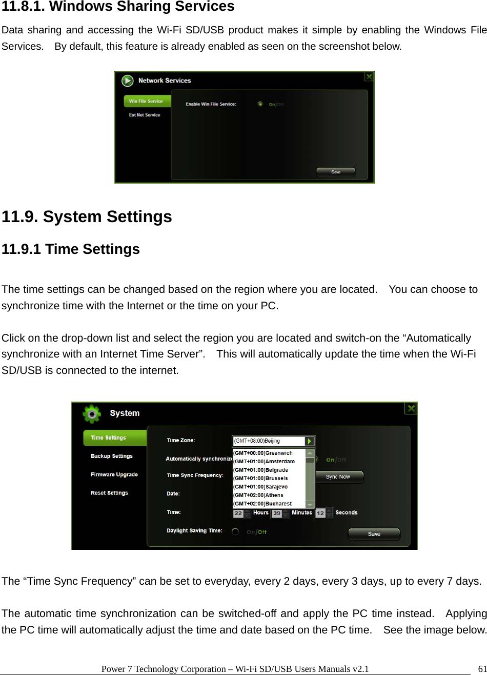 Power 7 Technology Corporation &ndash; Wi-Fi SD/USB Users Manuals v2.1  6111.8.1. Windows Sharing Services Data sharing and accessing the Wi-Fi SD/USB product makes it simple by enabling the Windows File Services.    By default, this feature is already enabled as seen on the screenshot below.    11.9. System Settings 11.9.1 Time Settings  The time settings can be changed based on the region where you are located.    You can choose to synchronize time with the Internet or the time on your PC.    Click on the drop-down list and select the region you are located and switch-on the &ldquo;Automatically synchronize with an Internet Time Server&rdquo;.    This will automatically update the time when the Wi-Fi SD/USB is connected to the internet.        The &ldquo;Time Sync Frequency&rdquo; can be set to everyday, every 2 days, every 3 days, up to every 7 days.  The automatic time synchronization can be switched-off and apply the PC time instead.  Applying the PC time will automatically adjust the time and date based on the PC time.    See the image below.  