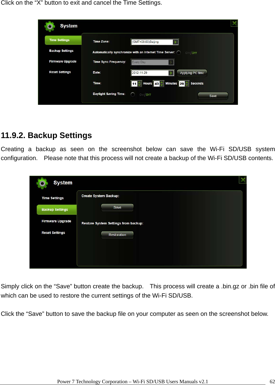 Power 7 Technology Corporation &ndash; Wi-Fi SD/USB Users Manuals v2.1  62Click on the &ldquo;X&rdquo; button to exit and cancel the Time Settings.    11.9.2. Backup Settings Creating a backup as seen on the screenshot below can save the Wi-Fi SD/USB system configuration.    Please note that this process will not create a backup of the Wi-Fi SD/USB contents.    Simply click on the &ldquo;Save&rdquo; button create the backup.    This process will create a .bin.gz or .bin file of which can be used to restore the current settings of the Wi-Fi SD/USB.  Click the &ldquo;Save&rdquo; button to save the backup file on your computer as seen on the screenshot below.  