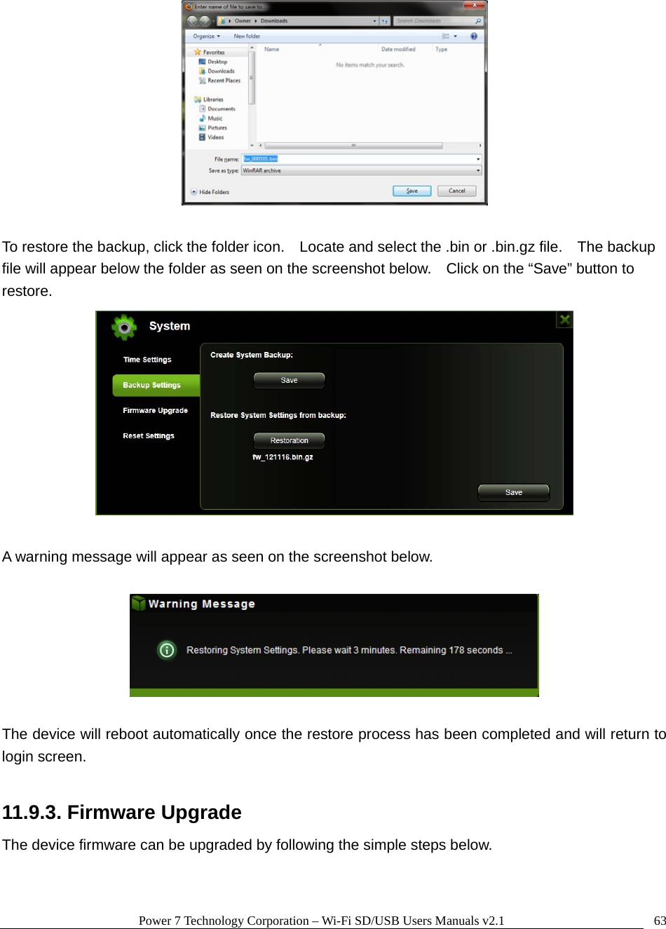 Power 7 Technology Corporation &ndash; Wi-Fi SD/USB Users Manuals v2.1  63  To restore the backup, click the folder icon.    Locate and select the .bin or .bin.gz file.    The backup file will appear below the folder as seen on the screenshot below.    Click on the &ldquo;Save&rdquo; button to restore.   A warning message will appear as seen on the screenshot below.    The device will reboot automatically once the restore process has been completed and will return to login screen.  11.9.3. Firmware Upgrade The device firmware can be upgraded by following the simple steps below. 