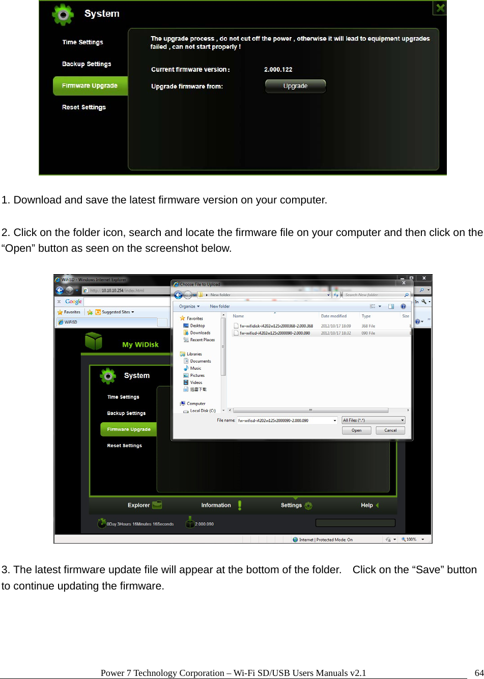 Power 7 Technology Corporation &ndash; Wi-Fi SD/USB Users Manuals v2.1  64  1. Download and save the latest firmware version on your computer.  2. Click on the folder icon, search and locate the firmware file on your computer and then click on the &ldquo;Open&rdquo; button as seen on the screenshot below.      3. The latest firmware update file will appear at the bottom of the folder.    Click on the &ldquo;Save&rdquo; button to continue updating the firmware.  