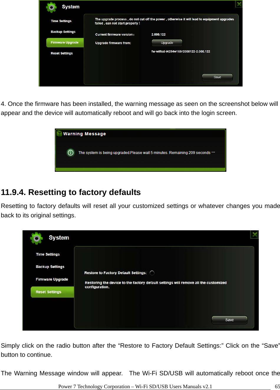 Power 7 Technology Corporation &ndash; Wi-Fi SD/USB Users Manuals v2.1  65  4. Once the firmware has been installed, the warning message as seen on the screenshot below will appear and the device will automatically reboot and will go back into the login screen.      11.9.4. Resetting to factory defaults Resetting to factory defaults will reset all your customized settings or whatever changes you made back to its original settings.    Simply click on the radio button after the &ldquo;Restore to Factory Default Settings:&rdquo; Click on the &ldquo;Save&rdquo; button to continue.      The Warning Message window will appear.  The Wi-Fi SD/USB will automatically reboot once the 
