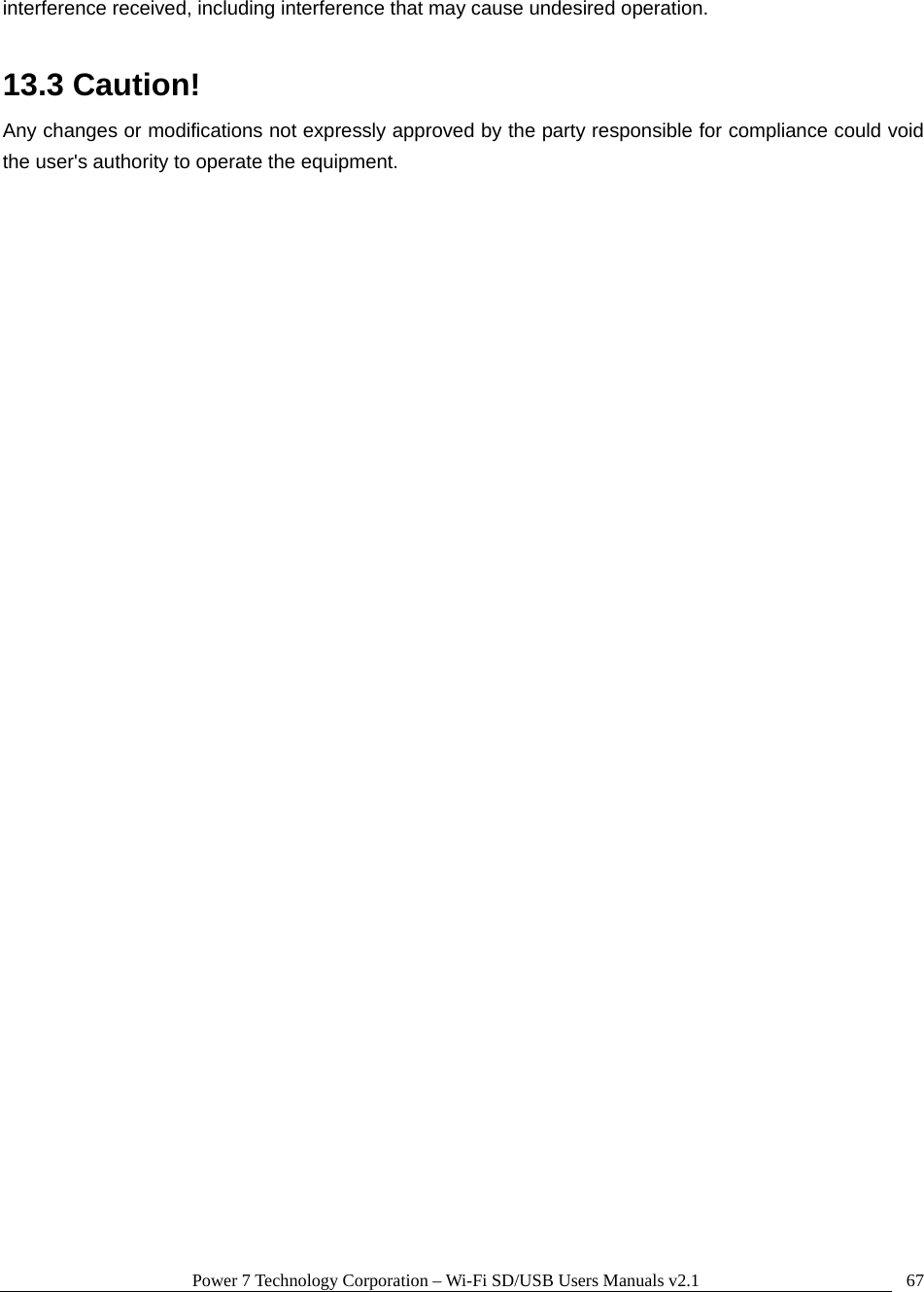 Power 7 Technology Corporation &ndash; Wi-Fi SD/USB Users Manuals v2.1  67interference received, including interference that may cause undesired operation.   13.3 Caution! Any changes or modifications not expressly approved by the party responsible for compliance could void the user's authority to operate the equipment.  